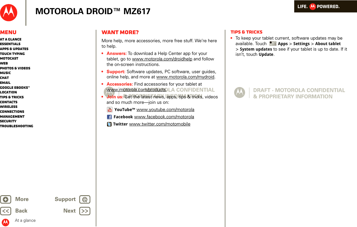 LIFE.         POWERED.Back NextMore Support+MOTOROLA DROID™ MZ617At a glanceMenuAt a glanceEssentialsApps &amp; updatesTouch typingmotocastWebPhotos &amp; videosMusicChatEmailGoogle eBooks™LocationTips &amp; tricksContactsWirelessConnectionsmanagementSecurityTroubleshootingWant more?At a glance: Want more?More help, more accessories, more free stuff. We’re here to help. •Answers: To download a Help Center app for your tablet, go to www.motorola.com/droidhelp and follow the on-screen instructions.• Support: Software updates, PC software, user guides, online help, and more at www.motorola.com/mydroid.• Accessories: Find accessories for your tablet at www.motorola.com/products.• Join us: Get the latest news, apps, tips &amp; tricks, videos and so much more—join us on:YouTube™ www.youtube.com/motorolaFacebook www.facebook.com/motorolaTwitter www.twitter.com/motomobileTips &amp; tricks•To keep your tablet current, software updates may be available. Touch  Apps &gt; Settings &gt; About tablet &gt;System updates to see if your tablet is up to date. If it isn’t, touch Update.