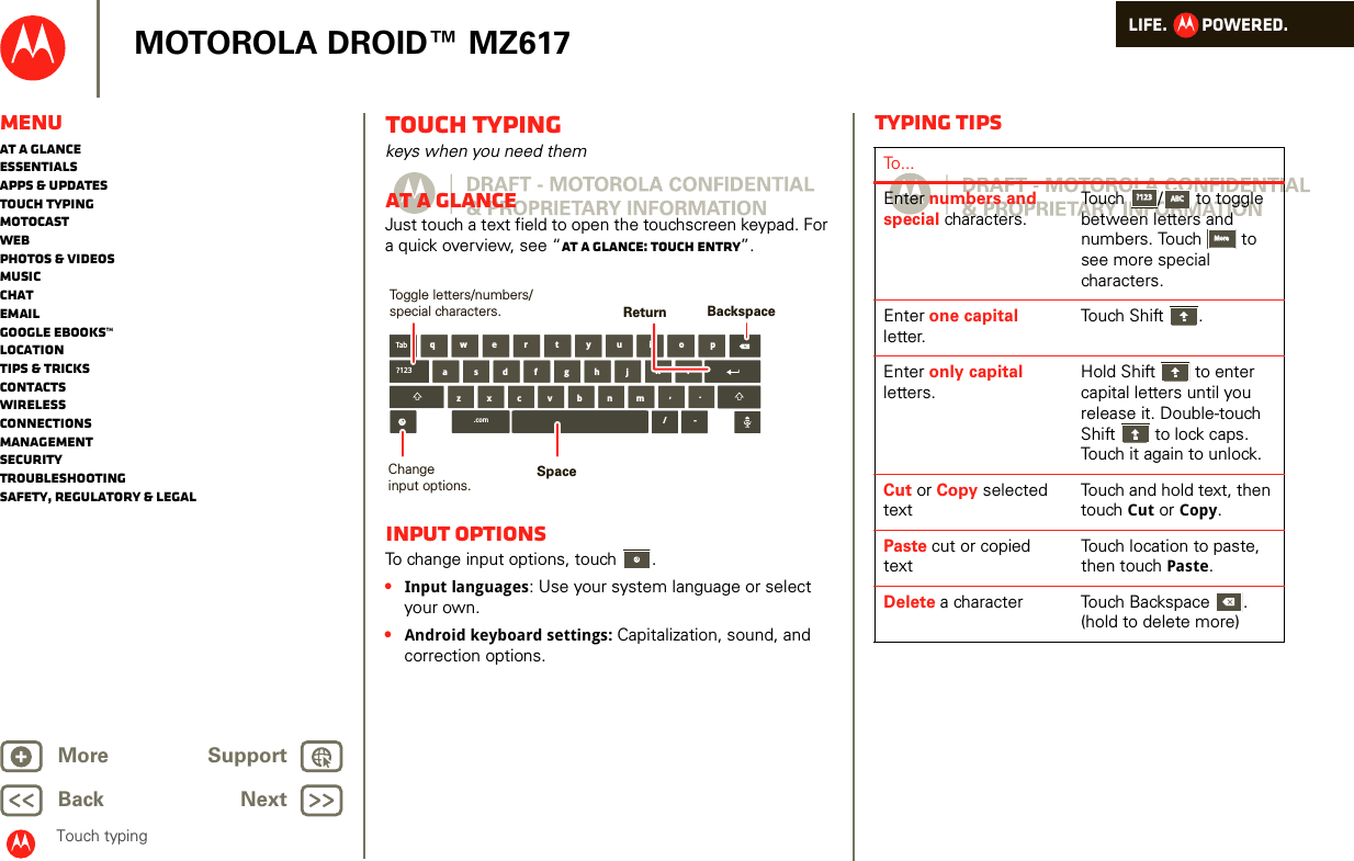 LIFE.         POWERED.Back NextMore Support+MOTOROLA DROID™ MZ617MenuAt a glanceEssentialsApps &amp; updatesTouch typingmotocastWebPhotos &amp; videosMusicChatEmailGoogle eBooks™LocationTips &amp; tricksContactsWirelessConnectionsmanagementSecurityTroubleshootingSafety, Regulatory &amp; LegalTouch typingTouch typingkeys when you need themAt a glanceJust touch a text field to open the touchscreen keypad. For a quick overview, see “At a glance: Touch entry”.Input optionsTo change input options, touch  .•Input languages: Use your system language or select your own.•Android keyboard settings: Capitalization, sound, and correction options.aszx/cvbnmdfghjklwe r t y u i o pq,.Tab?123.com -BackspaceChangeinput options.Toggle letters/numbers/special characters.SpaceReturnTyping tipsTo...Enter numbers and special characters.Touch /  to toggle between letters and numbers. Touch  to see more special characters.Enter one capital letter.Touch Shift .Enter only capital letters.Hold Shift  to enter capital letters until you release it. Double-touch Shift  to lock caps. Touch it again to unlock.Cut or Copy selected textTouch and hold text, then touch Cut or Copy.Paste cut or copied textTouch location to paste, then touch Paste.Delete a character  Touch Backspace . (hold to delete more)?123?123ABCABCMoreMore