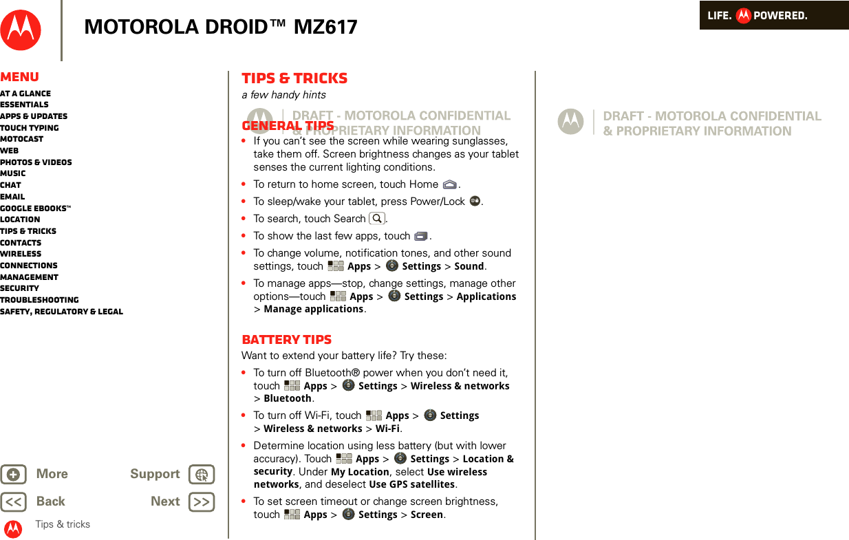 LIFE.         POWERED.Back NextMore Support+MOTOROLA DROID™ MZ617MenuAt a glanceEssentialsApps &amp; updatesTouch typingmotocastWebPhotos &amp; videosMusicChatEmailGoogle eBooks™LocationTips &amp; tricksContactsWirelessConnectionsmanagementSecurityTroubleshootingSafety, Regulatory &amp; LegalTips &amp; tricksTips &amp; tricksa few handy hintsGeneral tips•If you can’t see the screen while wearing sunglasses, take them off. Screen brightness changes as your tablet senses the current lighting conditions.•To return to home screen, touch Home .•To sleep/wake your tablet, press Power/Lock . •To search, touch Search .•To show the last few apps, touch .•To change volume, notification tones, and other sound settings, touch  Apps &gt; Settings &gt; Sound.•To manage apps—stop, change settings, manage other options—touch  Apps &gt; Settings &gt; Applications &gt;Manage applications.Battery tipsWant to extend your battery life? Try these:•To turn off Bluetooth® power when you don’t need it, touch  Apps &gt; Settings &gt; Wireless &amp; networks &gt;Bluetooth.•To turn off Wi-Fi, touch Apps &gt; Settings &gt;Wireless &amp; networks &gt; Wi-Fi.•Determine location using less battery (but with lower accuracy). Touch  Apps &gt; Settings &gt; Location &amp; security. Under My Location, select Use wireless networks, and deselect Use GPS satellites.•To set screen timeout or change screen brightness, touch Apps &gt; Settings &gt; Screen. 