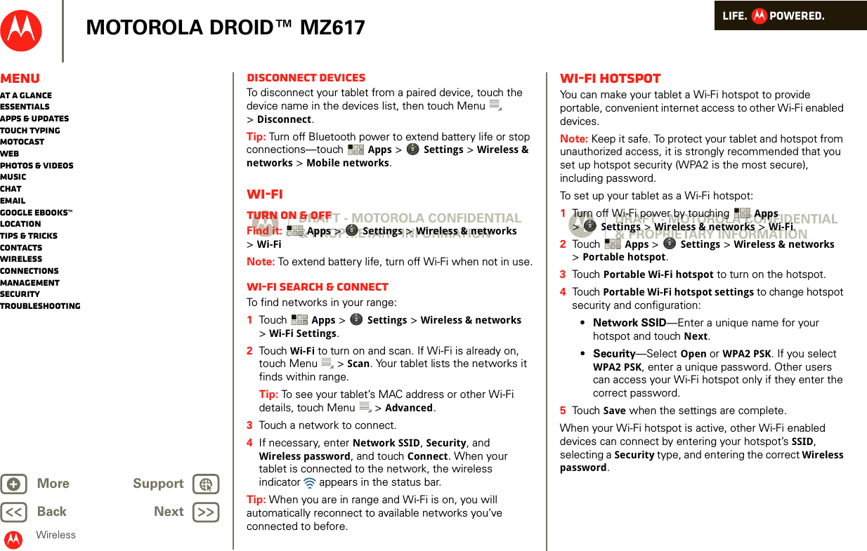 LIFE.         POWERED.Back NextMore Support+MOTOROLA DROID™ MZ617WirelessMenuAt a glanceEssentialsApps &amp; updatesTouch typingmotocastWebPhotos &amp; videosMusicChatEmailGoogle eBooks™LocationTips &amp; tricksContactsWirelessConnectionsmanagementSecurityTroubleshootingDisconnect devicesTo disconnect your tablet from a paired device, touch the device name in the devices list, then touch Menu  &gt;Disconnect.Tip: Turn off Bluetooth power to extend battery life or stop connections—touch  Apps &gt; Settings &gt; Wireless &amp; networks &gt; Mobile networks. Wi-FiTurn on &amp; offFind it:  Apps &gt; Settings &gt; Wireless &amp; networks &gt;Wi-FiNote: To extend battery life, turn off Wi-Fi when not in use.Wi-Fi search &amp; connectTo find networks in your range:  1Touch   Apps &gt; Settings &gt; Wireless &amp; networks &gt;Wi-Fi Settings.2Touch  Wi-Fi to turn on and scan. If Wi-Fi is already on, touch Menu  &gt; Scan. Your tablet lists the networks it finds within range.Tip: To see your tablet’s MAC address or other Wi-Fi details, touch Menu  &gt; Advanced.3Touch a network to connect.4If necessary, enter Network SSID, Security, and Wireless password, and touch Connect. When your tablet is connected to the network, the wireless indicator   appears in the status bar.Tip: When you are in range and Wi-Fi is on, you will automatically reconnect to available networks you’ve connected to before.Wi-Fi hotspotYou can make your tablet a Wi-Fi hotspot to provide portable, convenient internet access to other Wi-Fi enabled devices.Note: Keep it safe. To protect your tablet and hotspot from unauthorized access, it is strongly recommended that you set up hotspot security (WPA2 is the most secure), including password.To set up your tablet as a Wi-Fi hotspot:  1Turn off Wi-Fi power by touching  Apps &gt;Settings &gt; Wireless &amp; networks &gt; Wi-Fi.2Touch  Apps &gt; Settings &gt; Wireless &amp; networks &gt;Portable hotspot.3Touch Portable Wi-Fi hotspot to turn on the hotspot.4Touch Portable Wi-Fi hotspot settings to change hotspot security and configuration:•Network SSID—Enter a unique name for your hotspot and touch Next.•Security—Select Open or WPA2 PSK. If you select WPA2 PSK, enter a unique password. Other users can access your Wi-Fi hotspot only if they enter the correct password.5Touch Save when the settings are complete.When your Wi-Fi hotspot is active, other Wi-Fi enabled devices can connect by entering your hotspot’s SSID, selecting a Security type, and entering the correct Wireless password. 