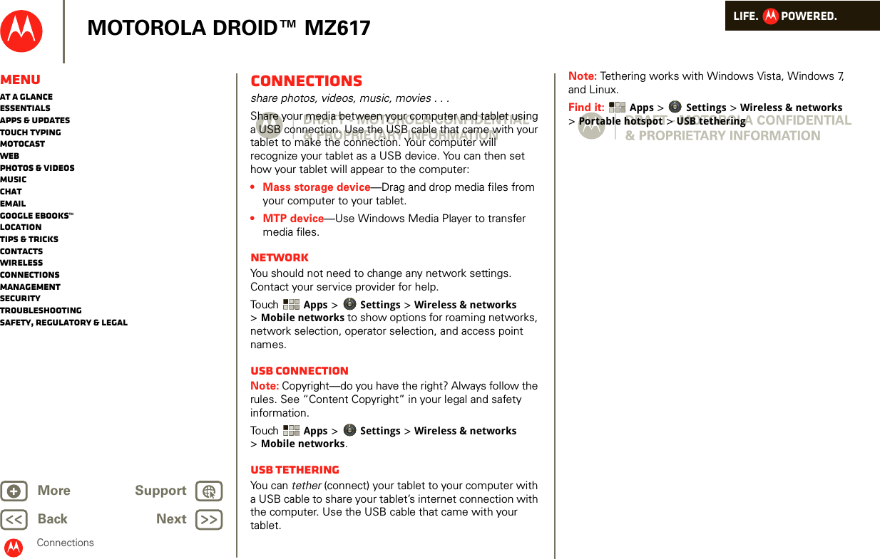 LIFE.         POWERED.Back NextMore Support+MOTOROLA DROID™ MZ617MenuAt a glanceEssentialsApps &amp; updatesTouch typingmotocastWebPhotos &amp; videosMusicChatEmailGoogle eBooks™LocationTips &amp; tricksContactsWirelessConnectionsmanagementSecurityTroubleshootingSafety, Regulatory &amp; LegalConnectionsConnectionsshare photos, videos, music, movies . . .Share your media between your computer and tablet using a USB connection. Use the USB cable that came with your tablet to make the connection. Your computer will recognize your tablet as a USB device. You can then set how your tablet will appear to the computer:• Mass storage device—Drag and drop media files from your computer to your tablet.• MTP device—Use Windows Media Player to transfer media files.NetworkYou should not need to change any network settings. Contact your service provider for help.Touch   Apps &gt; Settings &gt; Wireless &amp; networks &gt;Mobile networks to show options for roaming networks, network selection, operator selection, and access point names.USB connectionNote: Copyright—do you have the right? Always follow the rules. See “Content Copyright” in your legal and safety information.Touch   Apps &gt; Settings &gt; Wireless &amp; networks &gt;Mobile networks.USB tetheringYou can tether (connect) your tablet to your computer with a USB cable to share your tablet’s internet connection with the computer. Use the USB cable that came with your tablet.Note: Tethering works with Windows Vista, Windows 7, and Linux.Find it:  Apps &gt; Settings &gt; Wireless &amp; networks &gt;Portable hotspot &gt; USB tethering