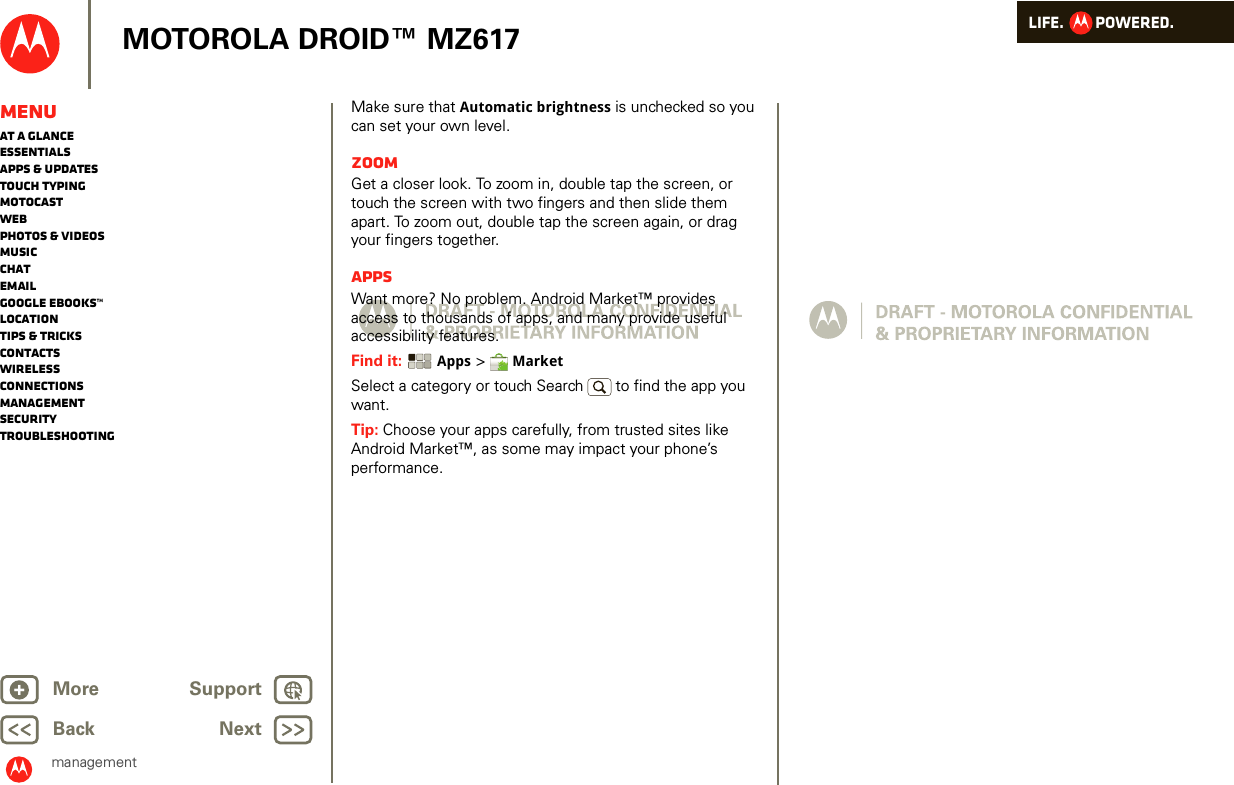 LIFE.         POWERED.Back NextMore Support+MOTOROLA DROID™ MZ617managementMenuAt a glanceEssentialsApps &amp; updatesTouch typingmotocastWebPhotos &amp; videosMusicChatEmailGoogle eBooks™LocationTips &amp; tricksContactsWirelessConnectionsmanagementSecurityTroubleshootingMake sure that Automatic brightness is unchecked so you can set your own level.ZoomGet a closer look. To zoom in, double tap the screen, or touch the screen with two fingers and then slide them apart. To zoom out, double tap the screen again, or drag your fingers together.AppsWant more? No problem. Android Market™ provides access to thousands of apps, and many provide useful accessibility features.Find it:  Apps &gt;  MarketSelect a category or touch Search   to find the app you want.Tip: Choose your apps carefully, from trusted sites like Android Market™, as some may impact your phone’s performance.