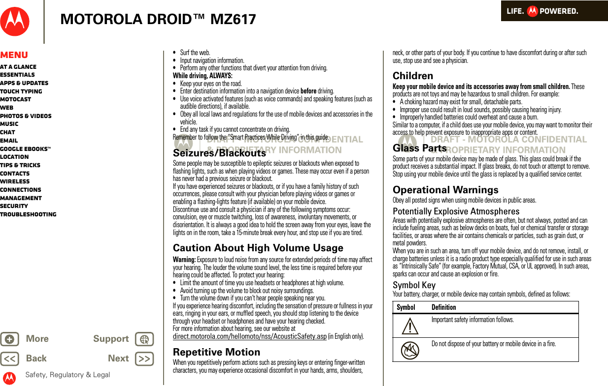 LIFE.         POWERED.Back NextMore Support+MOTOROLA DROID™ MZ617Safety, Regulatory &amp; LegalMenuAt a glanceEssentialsApps &amp; updatesTouch typingmotocastWebPhotos &amp; videosMusicChatEmailGoogle eBooks™LocationTips &amp; tricksContactsWirelessConnectionsmanagementSecurityTroubleshooting•Surf the web.•Input navigation information.•Perform any other functions that divert your attention from driving.While driving, ALWAYS:•Keep your eyes on the road.•Enter destination information into a navigation device before driving.•Use voice activated features (such as voice commands) and speaking features (such as audible directions), if available.•Obey all local laws and regulations for the use of mobile devices and accessories in the vehicle.•End any task if you cannot concentrate on driving.Remember to follow the “Smart Practices While Driving” in this guide.Seizures/BlackoutsSome people may be susceptible to epileptic seizures or blackouts when exposed to flashing lights, such as when playing videos or games. These may occur even if a person has never had a previous seizure or blackout.If you have experienced seizures or blackouts, or if you have a family history of such occurrences, please consult with your physician before playing videos or games or enabling a flashing-lights feature (if available) on your mobile device.Discontinue use and consult a physician if any of the following symptoms occur: convulsion, eye or muscle twitching, loss of awareness, involuntary movements, or disorientation. It is always a good idea to hold the screen away from your eyes, leave the lights on in the room, take a 15-minute break every hour, and stop use if you are tired.Caution About High Volume UsageWarning: Exposure to loud noise from any source for extended periods of time may affect your hearing. The louder the volume sound level, the less time is required before your hearing could be affected. To protect your hearing:•Limit the amount of time you use headsets or headphones at high volume.•Avoid turning up the volume to block out noisy surroundings.•Turn the volume down if you can’t hear people speaking near you.If you experience hearing discomfort, including the sensation of pressure or fullness in your ears, ringing in your ears, or muffled speech, you should stop listening to the device through your headset or headphones and have your hearing checked.For more information about hearing, see our website at direct.motorola.com/hellomoto/nss/AcousticSafety.asp (in English only).Repetitive MotionWhen you repetitively perform actions such as pressing keys or entering finger-written characters, you may experience occasional discomfort in your hands, arms, shoulders, neck, or other parts of your body. If you continue to have discomfort during or after such use, stop use and see a physician.ChildrenKeep your mobile device and its accessories away from small children. These products are not toys and may be hazardous to small children. For example:•A choking hazard may exist for small, detachable parts.•Improper use could result in loud sounds, possibly causing hearing injury.•Improperly handled batteries could overheat and cause a burn.Similar to a computer, if a child does use your mobile device, you may want to monitor their access to help prevent exposure to inappropriate apps or content.Glass PartsSome parts of your mobile device may be made of glass. This glass could break if the product receives a substantial impact. If glass breaks, do not touch or attempt to remove. Stop using your mobile device until the glass is replaced by a qualified service center.Operational WarningsObey all posted signs when using mobile devices in public areas.Potentially Explosive AtmospheresAreas with potentially explosive atmospheres are often, but not always, posted and can include fueling areas, such as below decks on boats, fuel or chemical transfer or storage facilities, or areas where the air contains chemicals or particles, such as grain dust, or metal powders.When you are in such an area, turn off your mobile device, and do not remove, install, or charge batteries unless it is a radio product type especially qualified for use in such areas as “Intrinsically Safe” (for example, Factory Mutual, CSA, or UL approved). In such areas, sparks can occur and cause an explosion or fire.Symbol KeyYour battery, charger, or mobile device may contain symbols, defined as follows:Symbol DefinitionImportant safety information follows.Do not dispose of your battery or mobile device in a fire.032374o032376o