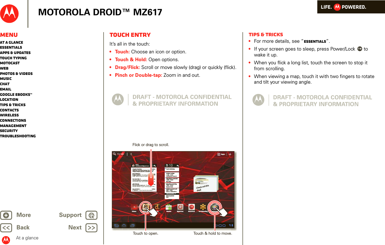 LIFE.         POWERED.Back NextMore Support+MOTOROLA DROID™ MZ617At a glanceMenuAt a glanceEssentialsApps &amp; updatesTouch typingmotocastWebPhotos &amp; videosMusicChatEmailGoogle eBooks™LocationTips &amp; tricksContactsWirelessConnectionsmanagementSecurityTroubleshootingTouch entryAt a gl ance: Touch entr yIt’s all in the touch:• Touch: Choose an icon or option.• Touch &amp; Hold: Open options.• Drag/Flick: Scroll or move slowly (drag) or quickly (flick).• Pinch or Double-tap: Zoom in and out.Inboxfuninthesun30@gmail.com5Google CalendaarReminder: Executive Review Call @ Jul 223:00pm-4:00pm (David’s Calendar@moto2:55pm2:52pm2:50pmBrian WhitmanBudget Updates -- I’m eating at the Cafe Fireflytoday.  Want to meet for lunch?Me, Paul, Kim  3content updates for marketing materials --Sounds like a plan. Let’s move forward for nowMe, Jen-Paul  2IT Question -- If you have the time today, it2:47pm2:45pmJulie KukrejaSite you should check out -- Thought thatthis was relevant to your current project. Also,ThuNOV10Paul’s birthdayProject review11:00 - 13:30Conference room BTimesheet reminder14:00 - 16:30My officeMarathon training18:00 - 20:00Eastern ParkGlobal account call9:30 - 10:30Dial in 1-555-555-6...Tomorrow Nov. 11Kid’s book fair6pmAppsAppsAppsVideos MarketDijitMadden NFL 12 MotoCast MotoPackCheck out this deal!QuickofficeQuiQuiikckockoffiffifficeceGoToMeetingFlick or drag to scroll.Touch to open. Touch &amp; hold to move.Tips &amp; tricks•For more details, see “Essentials”.•If your screen goes to sleep, press Power/Lock  to wake it up.•When you flick a long list, touch the screen to stop it from scrolling.•When viewing a map, touch it with two fingers to rotate and tilt your viewing angle.