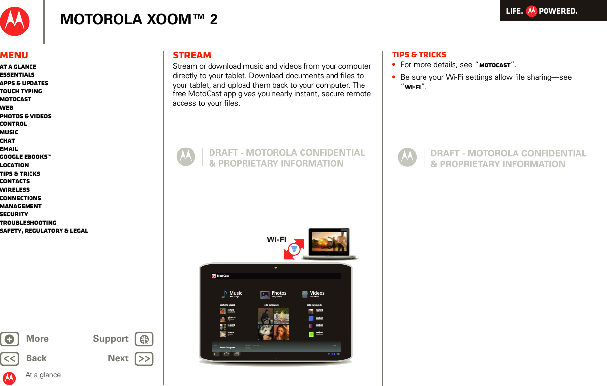 LIFE.         POWERED.Back NextMore Support+MOTOROLA XOOM™ 2At a glanceMenuAt a glanceEssentialsApps &amp; updatesTouch typingmotocastWebPhotos &amp; videosControlMusicChatEmailGoogle eBooks™LocationTips &amp; tricksContactsWirelessConnectionsmanagementSecurityTroubleshootingSafety, Regulatory &amp; LegalSTREAMStream or download music and videos from your computer directly to your tablet. Download documents and files to your tablet, and upload them back to your computer. The free MotoCast app gives you nearly instant, secure remote access to your files.02:2400:0402:2402:2400:0400:04MotoCastMusic480 songsPhotos315 photosVideos28 videosreehrnte agagebrejhrntrghehrntreqwrntreterntreehrntreehrntreehrntreehrntreehrntreehrntreehrntreehrntrejkhrntrejhrntreihrntrpontsdfa ewieb gade sdfa ewieb gadeHome Computer Work ComputerOfflineWi-FiTips &amp; tricks•For more details, see “motocast”.•Be sure your Wi-Fi settings allow file sharing—see “Wi-Fi”.