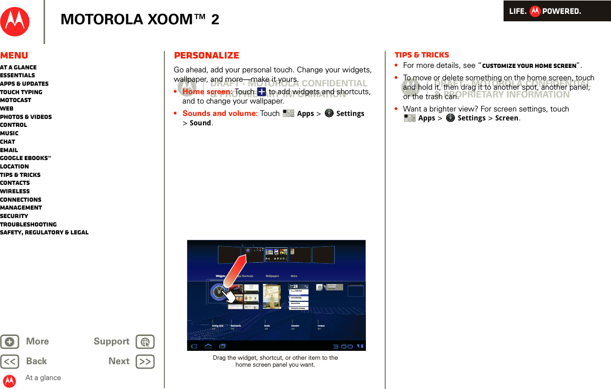 LIFE.         POWERED.Back NextMore Support+MOTOROLA XOOM™ 2MenuAt a glanceEssentialsApps &amp; updatesTouch typingmotocastWebPhotos &amp; videosControlMusicChatEmailGoogle eBooks™LocationTips &amp; tricksContactsWirelessConnectionsmanagementSecurityTroubleshootingSafety, Regulatory &amp; LegalAt a glancePersonalizeAt a glance: PersonalizeGo ahead, add your personal touch. Change your widgets, wallpaper, and more—make it yours.• Home screen: Touch  to add widgets and shortcuts, and to change your wallpaper.• Sounds and volume: Touch  Apps &gt; Settings &gt;Sound.Dinner with DadTomorrow, Mar 1Laura’s BirthdayGrocery StorePick Up Dry CleaningMonMoMoMoMMMFEBDinner with DonnononoEBBBBBBEBEB28Widgets App Shortcuts Wallpapers MoretalkGmail Calendar ChatMusic GalleryNavigationPlaces GPSYouTube Contacts Books SettingsTalkMapsCamera28BooksAnalog clock Bookmarks Books Calendar Contact4x12x32x33x32x2Your FriendI can’t wait2 hours agoInboxDrag the widget, shortcut, or other item to the home screen panel you want.Tips &amp; tricks•For more details, see “Customize your home screen”.•To move or delete something on the home screen, touch and hold it, then drag it to another spot, another panel, or the trash can.•Want a brighter view? For screen settings, touch Apps &gt; Settings &gt; Screen.