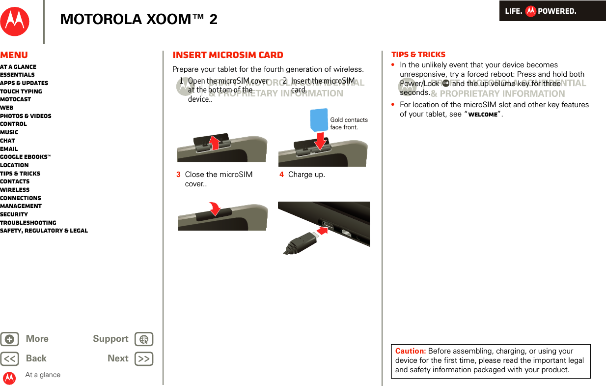 LIFE.         POWERED.Back NextMore Support+MOTOROLA XOOM™ 2MenuAt a glanceEssentialsApps &amp; updatesTouch typingmotocastWebPhotos &amp; videosControlMusicChatEmailGoogle eBooks™LocationTips &amp; tricksContactsWirelessConnectionsmanagementSecurityTroubleshootingSafety, Regulatory &amp; LegalAt a glanceinsert microsim CardAt a glance: StartPrepare your tablet for the fourth generation of wireless.1Open the microSIM cover at the bottom of the device..2 Insert the microSIM card.3Close the microSIM cover..4Charge up.Gold contacts face front.Tips &amp; tricks•In the unlikely event that your device becomes unresponsive, try a forced reboot: Press and hold both Power/Lock  and the up volume key for three seconds.•For location of the microSIM slot and other key features of your tablet, see “Welcome”.Caution: Before assembling, charging, or using your device for the first time, please read the important legal and safety information packaged with your product.
