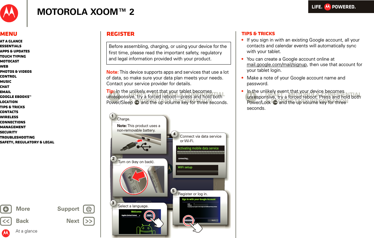 LIFE.         POWERED.Back NextMore Support+MOTOROLA XOOM™ 2At a glanceMenuAt a glanceEssentialsApps &amp; updatesTouch typingmotocastWebPhotos &amp; videosControlMusicChatEmailGoogle eBooks™LocationTips &amp; tricksContactsWirelessConnectionsmanagementSecurityTroubleshootingSafety, Regulatory &amp; LegalRegisterNote: This device supports apps and services that use a lot of data, so make sure your data plan meets your needs. Contact your service provider for details.Tip: In the unlikely event that your tablet becomes unresponsive, try a forced reboot—press and hold both Power/Sleep  and the up volume key for three seconds.Before assembling, charging, or using your device for the first time, please read the important safety, regulatory and legal information provided with your product.1Note: This product uses a non-removable battery.Charge.2Turn on (key on back).3Select a language.StartEnglish (United States)Welcome5Register or log in.EmailPasswordBy signing in you agree to the Google and Additional Privacy PoliciesSign in with your Google AccountCreate accountSign inConnect via data service or Wi-Fi.Co4Activating mobile data serviceconnecting...WiFi setupTips &amp; tricks•If you sign in with an existing Google account, all your contacts and calendar events will automatically sync with your tablet.•You can create a Google account online at mail.google.com/mail/signup, then use that account for your tablet login.•Make a note of your Google account name and password.•In the unlikely event that your device becomes unresponsive, try a forced reboot: Press and hold both Power/Lock  and the up volume key for three seconds.