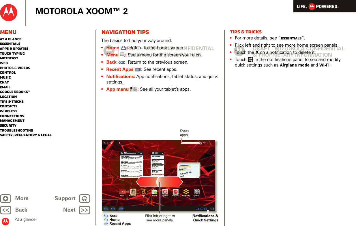 LIFE.         POWERED.Back NextMore Support+MOTOROLA XOOM™ 2MenuAt a glanceEssentialsApps &amp; updatesTouch typingmotocastWebPhotos &amp; videosControlMusicChatEmailGoogle eBooks™LocationTips &amp; tricksContactsWirelessConnectionsmanagementSecurityTroubleshootingSafety, Regulatory &amp; LegalAt a glanceNavigation tipsAt a gl ance: Navi gation t ipsThe basics to find your way around:•Home : Return to the home screen.•Menu : See a menu for the screen you’re on.•Back : Return to the previous screen.• Recent Apps : See recent apps. • Notifications: App notifications, tablet status, and quick settings.•App menu : See all your tablet’s apps.Inboxfuninthesun30@gmail.com5Google CalendaarReminder: Executive Review Call @ Jul 223:00pm-4:00pm (David’s Calendar@moto2:55pm2:52pm2:50pmBrian WhitmanBudget Updates -- I’m eating at the Cafe Fireflytoday.  Want to meet for lunch?Me, Paul, Kim  3content updates for marketing materials --Sounds like a plan. Let’s move forward for nowMe, Jen-Paul  2IT Question -- If you have the time today, it2:47pm2:45pmJulie KukrejaSite you should check out -- Thought thatthis was relevant to your current project. Also,ThuNOV10Paul’s birthdayProject review11:00 - 13:30Conference room BTimesheet reminder14:00 - 16:30My officeMarathon training18:00 - 20:00Eastern ParkGlobal account call9:30 - 10:30Dial in 1-555-555-6...Tomorrow Nov. 11Kid’s book fair6pmAppsAppsAppsVideos MarketDijitMadden NFL 12 MotoCast MotoPackCheck out this deal!QuickofficeQuiQuiikckockoffiffifficeceGoToMeetingBackHomeRecent AppsOpen apps.Flick left or right to see more panels.Notifications &amp; Quick SettingsHRRHRRBBHBBHHHHTips &amp; tricks•For more details, see “Essentials”.•Flick left and right to see more home screen panels.•Touch the X on a notification to delete it.•Touch  in the notifications panel to see and modify quick settings such as Airplane mode and Wi-Fi.