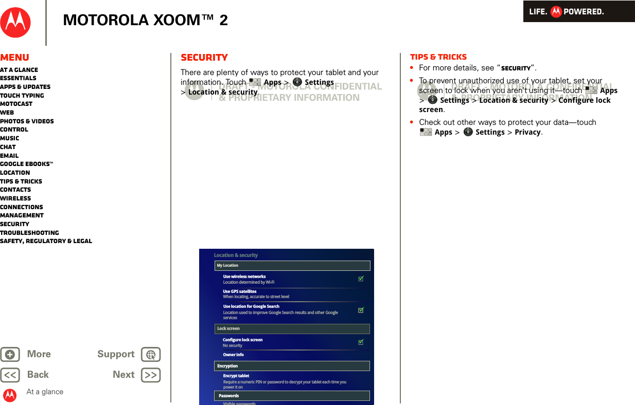 LIFE.         POWERED.Back NextMore Support+MOTOROLA XOOM™ 2MenuAt a glanceEssentialsApps &amp; updatesTouch typingmotocastWebPhotos &amp; videosControlMusicChatEmailGoogle eBooks™LocationTips &amp; tricksContactsWirelessConnectionsmanagementSecurityTroubleshootingSafety, Regulatory &amp; LegalAt a glanceSecurityAt a glance: SecurityThere are plenty of ways to protect your tablet and your information. Touch  Apps &gt; Settings &gt;Location &amp; security.The colored boxeswill not printThey are guides for thescreens.Airplane modeDisable all wireless connectionsWi-FiTurn on Wi-FiWi-Fi settingsSet up &amp; manage wireless access pointsBluetoothTurn on BluetoothBluetooth settingsManage connections, set device name &amp; discoverablilityTethering &amp; portable hotspotShare your tablet’s mobile data connection via USB, Wi-Fi, or BluetoothMobile networksSet options for roaming, networks, APNsProxy SettingsSet the global HTTP proxy and exclusion listsAirplane modeDisable all wireless connectionsWi-FiTurn on Wi-FiWi-Fi settingsSet up &amp; manage wireless access pointsBluetoothTurn on BluetoothBluetooth settingsManage connections, set device name &amp; discoverablilityTethering &amp; portable hotspotShare your tablet’s mobile data connection via USB, Wi-Fi, or BluetoothMobile networksSet options for roaming, networks, APNsProxy SettingsSet the global HTTP proxy and exclusion listsConfigure lock screenNo securityEncrypt tabletVisible passwordsUse location for Google SearchRequire a numeric PIN or password to decrypt your tablet each time you power it onUse wireless networksLocation determined by Wi-FiUse GPS satellitesLocation used to improve Google Search results and other GoogleservicesLocation &amp; securityMy LocationLock screenEncryptionWhen locating, accurate to street levelOwner infoPasswordsTips &amp; tricks•For more details, see “Security”.•To prevent unauthorized use of your tablet, set your screen to lock when you aren’t using it—touch  Apps &gt; Settings &gt; Location &amp; security &gt; Configure lock screen.•Check out other ways to protect your data—touch Apps &gt; Settings &gt; Privacy.