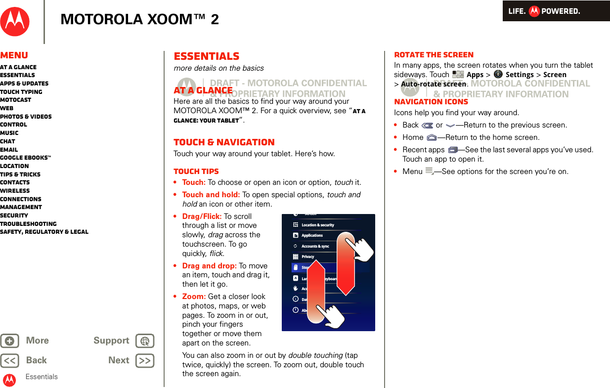 LIFE.         POWERED.Back NextMore Support+MOTOROLA XOOM™ 2MenuAt a glanceEssentialsApps &amp; updatesTouch typingmotocastWebPhotos &amp; videosControlMusicChatEmailGoogle eBooks™LocationTips &amp; tricksContactsWirelessConnectionsmanagementSecurityTroubleshootingSafety, Regulatory &amp; LegalEssentialsEssentialsmore details on the basicsAt a glanceHere are all the basics to find your way around your MOTOROLA XOOM™ 2. For a quick overview, see “At a glance: Your tablet”.Touch &amp; navigationTouch your way around your tablet. Here’s how.Touch tips• Touch: To choose or open an icon or option, touch it. • Touch and hold: To open special options, touch and hold an icon or other item. • Drag/Flick: To scroll through a list or move slowly, drag across the touchscreen. To go quickly, flick.• Drag and drop: To  mov e  an item, touch and drag it, then let it go. •Zoom: Get a closer look at photos, maps, or web pages. To zoom in or out, pinch your fingers together or move them apart on the screen.You can also zoom in or out by double touching (tap twice, quickly) the screen. To zoom out, double touch the screen again.Location &amp; securityApplicationsAccounts &amp; syncPrivacyStorageLanguage &amp; keyboardAccessibilityDate &amp; timeAbout tabletiScreenRotate the screenIn many apps, the screen rotates when you turn the tablet sideways. Touch Apps &gt; Settings &gt; Screen &gt;Auto-rotate screen.Navigation iconsIcons help you find your way around.•Back  or  —Return to the previous screen.•Home —Return to the home screen.•Recent apps —See the last several apps you’ve used. Touch an app to open it.•Menu —See options for the screen you’re on.