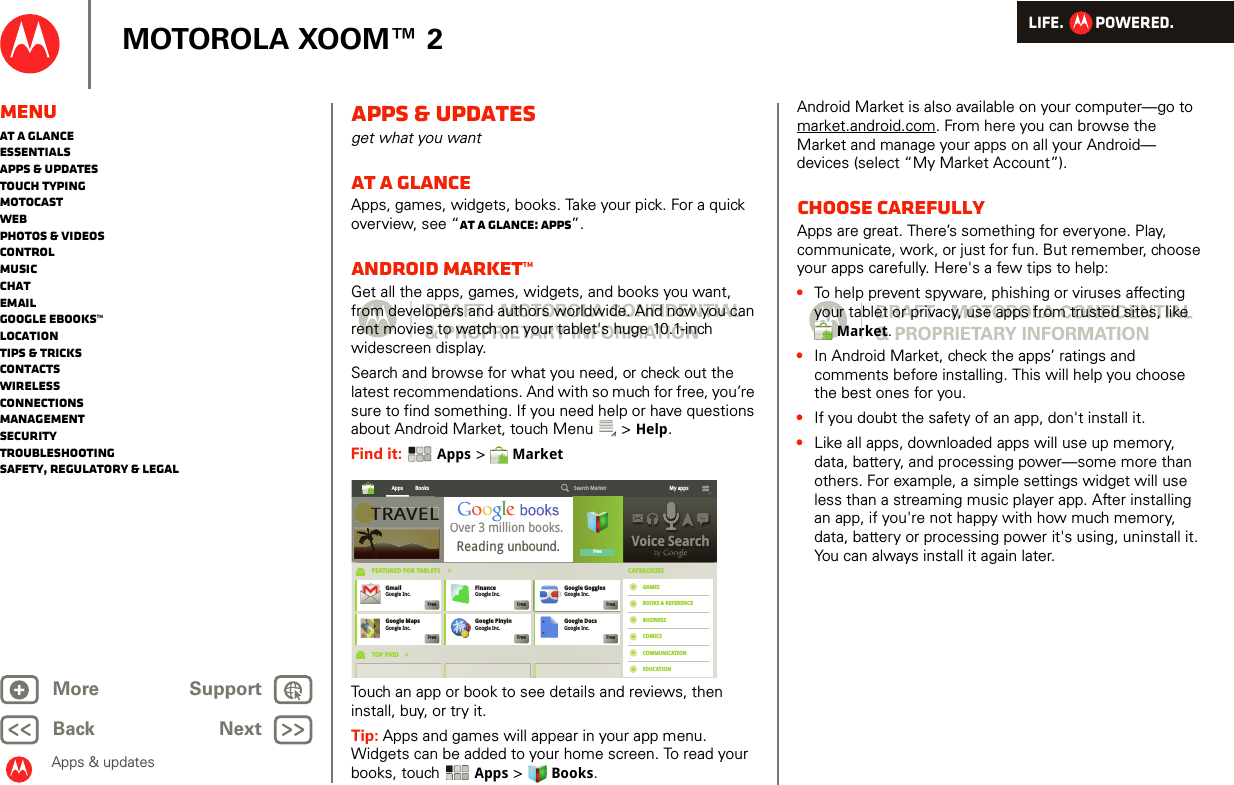 LIFE.         POWERED.Back NextMore Support+MOTOROLA XOOM™ 2Apps &amp; updatesMenuAt a glanceEssentialsApps &amp; updatesTouch typingmotocastWebPhotos &amp; videosControlMusicChatEmailGoogle eBooks™LocationTips &amp; tricksContactsWirelessConnectionsmanagementSecurityTroubleshootingSafety, Regulatory &amp; LegalApps &amp; updatesget what you wantAt a glanceApps, games, widgets, books. Take your pick. For a quick overview, see “At a glance: Apps”.Android Market™Get all the apps, games, widgets, and books you want, from developers and authors worldwide. And now you can rent movies to watch on your tablet&apos;s huge 10.1-inch widescreen display.Search and browse for what you need, or check out the latest recommendations. And with so much for free, you’re sure to find something. If you need help or have questions about Android Market, touch Menu  &gt; Help.Find it:  Apps &gt;  MarketTouch an app or book to see details and reviews, then install, buy, or try it. Tip: Apps and games will appear in your app menu. Widgets can be added to your home screen. To read your books, touch Apps &gt; Books.TRAVELVoice SearchbyApps Books Search Market My appsFreeGoogle MapsGoogle Inc.FreeGmailGoogle Inc.FreeGoogle PinyinGoogle Inc.FreeFinanceGoogle Inc.FreeGoogle DocsGoogle Inc.FreeGoogle GogglesGoogle Inc.FreeFEATURED FOR TABLETS     &gt;TOP PAID    &gt;CATEGORIESGAMESBOOKS &amp; REFERENCEBUSINESSCOMICSCOMMUNICATIONEDUCATIONVoice SearchbybyTRAVELTOver 3 million books. Reading unbound.Android Market is also available on your computer—go to market.android.com. From here you can browse the Market and manage your apps on all your Android— devices (select “My Market Account”).Choose carefullyApps are great. There’s something for everyone. Play, communicate, work, or just for fun. But remember, choose your apps carefully. Here&apos;s a few tips to help:•To help prevent spyware, phishing or viruses affecting your tablet or privacy, use apps from trusted sites, like Market.•In Android Market, check the apps’ ratings and comments before installing. This will help you choose the best ones for you.•If you doubt the safety of an app, don&apos;t install it.•Like all apps, downloaded apps will use up memory, data, battery, and processing power—some more than others. For example, a simple settings widget will use less than a streaming music player app. After installing an app, if you&apos;re not happy with how much memory, data, battery or processing power it&apos;s using, uninstall it. You can always install it again later.