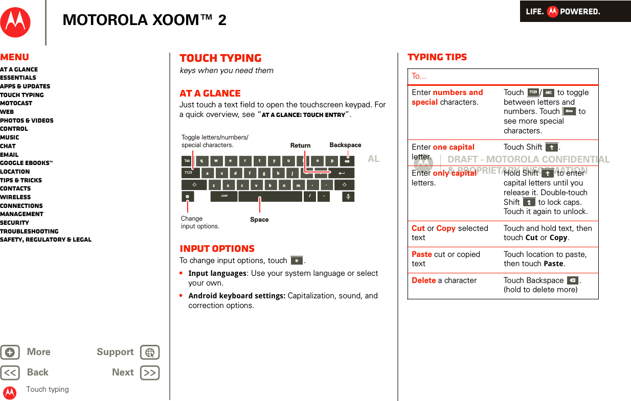 LIFE.         POWERED.Back NextMore Support+MOTOROLA XOOM™ 2Touch typingMenuAt a glanceEssentialsApps &amp; updatesTouch typingmotocastWebPhotos &amp; videosControlMusicChatEmailGoogle eBooks™LocationTips &amp; tricksContactsWirelessConnectionsmanagementSecurityTroubleshootingSafety, Regulatory &amp; LegalTouch typingkeys when you need themAt a glanceJust touch a text field to open the touchscreen keypad. For a quick overview, see “At a glance: Touch entry”.Input optionsTo change input options, touch  .•Input languages: Use your system language or select your own.•Android keyboard settings: Capitalization, sound, and correction options.aszx/cvbnmdfghjklwe r t y u i o pq,.Tab?123.com -BackspaceChangeinput options.Toggle letters/numbers/special characters.SpaceReturnTyping tipsTo...Enter numbers and special characters.Touch /  to toggle between letters and numbers. Touch  to see more special characters.Enter one capital letter.Touch Shift .Enter only capital letters.Hold Shift  to enter capital letters until you release it. Double-touch Shift  to lock caps. Touch it again to unlock.Cut or Copy selected textTouch and hold text, then touch Cut or Copy.Paste cut or copied textTouch location to paste, then touch Paste.Delete a character  Touch Backspace . (hold to delete more)?123?123ABCABCMoreMore