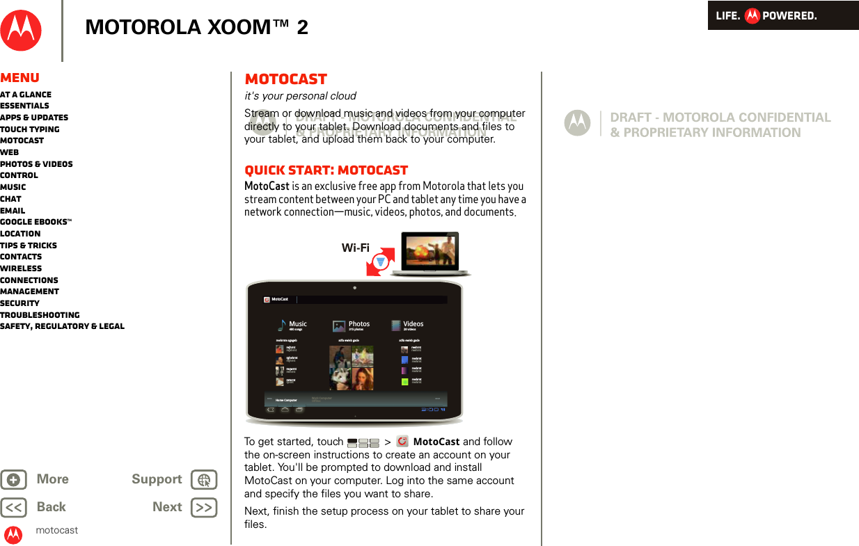 LIFE.         POWERED.Back NextMore Support+MOTOROLA XOOM™ 2MenuAt a glanceEssentialsApps &amp; updatesTouch typingmotocastWebPhotos &amp; videosControlMusicChatEmailGoogle eBooks™LocationTips &amp; tricksContactsWirelessConnectionsmanagementSecurityTroubleshootingSafety, Regulatory &amp; Legalmotocastmotocastit&apos;s your personal cloudStream or download music and videos from your computer directly to your tablet. Download documents and files to your tablet, and upload them back to your computer.quick start: MotocastMotoCast is an exclusive free app from Motorola that lets you stream content between your PC and tablet any time you have a network connection—music, videos, photos, and documents.To get started, touch  &gt; MotoCast and follow the on-screen instructions to create an account on your tablet. You&apos;ll be prompted to download and install MotoCast on your computer. Log into the same account and specify the files you want to share.Next, finish the setup process on your tablet to share your files.02:2400:0402:2402:2400:0400:04MotoCastMusic480 songsPhotos315 photosVideos28 videosreehrnte agagebrejhrntrghehrntreqwrntreterntreehrntreehrntreehrntreehrntreehrntreehrntreehrntreehrntrejkhrntrejhrntreihrntrpontsdfa ewieb gade sdfa ewieb gadeHome Computer Work ComputerOfflineWi-Fi