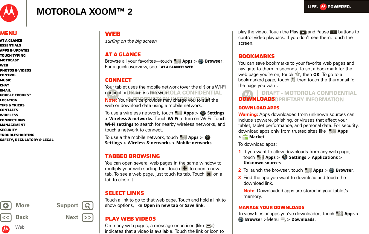 LIFE.         POWERED.Back NextMore Support+MOTOROLA XOOM™ 2WebMenuAt a glanceEssentialsApps &amp; updatesTouch typingmotocastWebPhotos &amp; videosControlMusicChatEmailGoogle eBooks™LocationTips &amp; tricksContactsWirelessConnectionsmanagementSecurityTroubleshootingSafety, Regulatory &amp; LegalWebsurfing on the big screenAt a glanceBrowse all your favorites—touch  Apps &gt;  Browser. For a quick overview, see “At a glance: Web”.ConnectYour tablet uses the mobile network (over the air) or a Wi-Fi connection to access the web.Note: Your service provider may charge you to surf the web or download data using a mobile network.To use a wireless network, touch Apps &gt; Settings &gt;Wireless &amp; networks. Touch Wi-Fi to turn on Wi-Fi. Touch Wi-Fi settings to search for nearby wireless networks, and touch a network to connect. To use a the mobile network, touch Apps &gt; Settings &gt; Wireless &amp; networks &gt; Mobile networks. Tabbed browsingYou can open several web pages in the same window to multiply your web surfing fun. Touch  to open a new tab. To see a web page, just touch its tab. Touch   on a tab to close it.Select linksTouch a link to go to that web page. Touch and hold a link to show options, like Open in new tab or Save link.Play web videosOn many web pages, a message or an icon (like  ) indicates that a video is available. Touch the link or icon to play the video. Touch the Play  and Pause   buttons to control video playback. If you don’t see them, touch the screen.BookmarksYou can save bookmarks to your favorite web pages and navigate to them in seconds. To set a bookmark for the web page you’re on, touch , then OK. To go to a bookmarked page, touch , then touch the thumbnail for the page you want.DownloadsDownload appsWarning: Apps downloaded from unknown sources can include spyware, phishing, or viruses that affect your tablet, tablet performance, and personal data. For security, download apps only from trusted sites like  Apps &gt;Market.To download apps:   1If you want to allow downloads from any web page, touch Apps &gt; Settings &gt; Applications &gt; Unknown sources.2To launch the browser, touch  Apps &gt;  Browser.3Find the app you want to download and touch the download link.Note: Downloaded apps are stored in your tablet’s memory.Manage your downloadsTo view files or apps you’ve downloaded, touch  Apps &gt; Browser &gt;Menu  &gt; Downloads. 