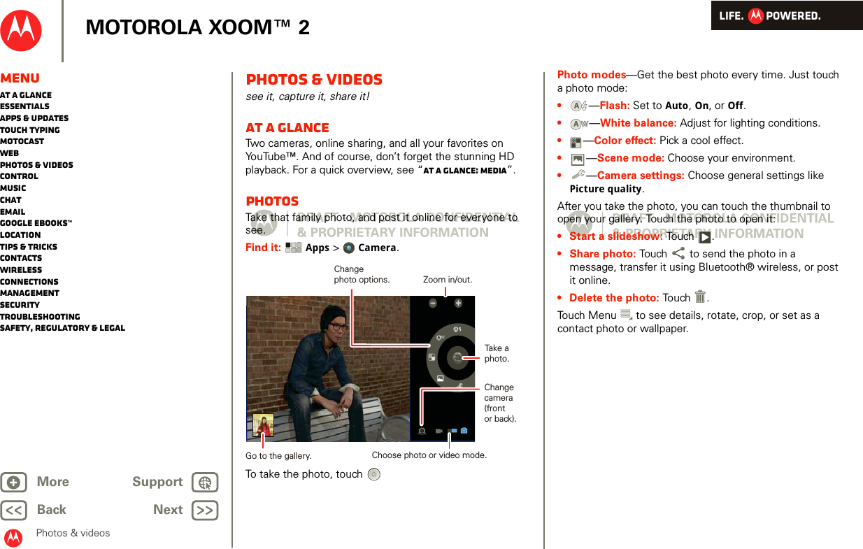 LIFE.         POWERED.Back NextMore Support+MOTOROLA XOOM™ 2Photos &amp; videosMenuAt a glanceEssentialsApps &amp; updatesTouch typingmotocastWebPhotos &amp; videosControlMusicChatEmailGoogle eBooks™LocationTips &amp; tricksContactsWirelessConnectionsmanagementSecurityTroubleshootingSafety, Regulatory &amp; LegalPhotos &amp; videossee it, capture it, share it!At a glanceTwo cameras, online sharing, and all your favorites on YouTube™. And of course, don’t forget the stunning HD playback. For a quick overview, see “At a glance: Media”.PhotosTake that family photo, and post it online for everyone to see.Find it:  Apps &gt; Camera.To take the photo, touchAWChangecamera(frontor back).Take aphoto.Zoom in/out.Choose photo or video mode.Changephoto options.Go to the gallery.Photo modes—Get the best photo every time. Just touch a photo mode: •—Flash: Set to Auto, On, or Off.•—White balance: Adjust for lighting conditions.•—Color effect: Pick a cool effect.•—Scene mode: Choose your environment.•—Camera settings: Choose general settings like Picture quality.After you take the photo, you can touch the thumbnail to open your gallery. Touch the photo to open it:• Start a slideshow: To uch .• Share photo: Touch  to send the photo in a message, transfer it using Bluetooth® wireless, or post it online.• Delete the photo: Touch .Touch Menu  to see details, rotate, crop, or set as a contact photo or wallpaper.AAWW