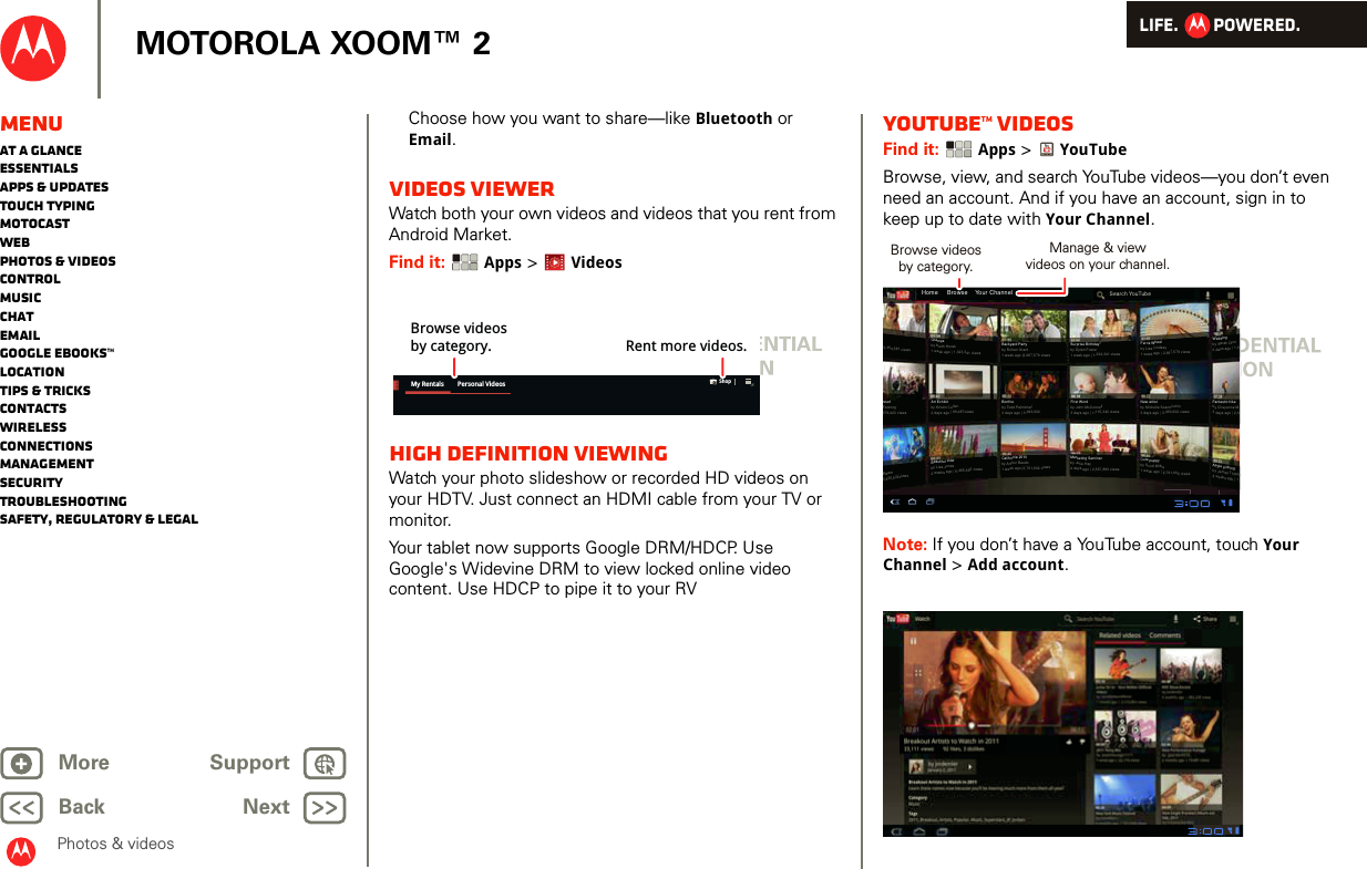 LIFE.         POWERED.Back NextMore Support+MOTOROLA XOOM™ 2Photos &amp; videosMenuAt a glanceEssentialsApps &amp; updatesTouch typingmotocastWebPhotos &amp; videosControlMusicChatEmailGoogle eBooks™LocationTips &amp; tricksContactsWirelessConnectionsmanagementSecurityTroubleshootingSafety, Regulatory &amp; LegalChoose how you want to share—like Bluetooth or Email.VIDEOS VIEWERWatch both your own videos and videos that you rent from Android Market.Find it:  Apps &gt; VideosHigh Definition viewingWatch your photo slideshow or recorded HD videos on your HDTV. Just connect an HDMI cable from your TV or monitor.Your tablet now supports Google DRM/HDCP. Use Google&apos;s Widevine DRM to view locked online video content. Use HDCP to pipe it to your RVMy Rentals Personal Videos ShopBrowse videosby category. Rent more videos.YouTube™ videosFind it:  Apps &gt; YouTubeBrowse, view, and search YouTube videos—you don’t even need an account. And if you have an account, sign in to keep up to date with Your Channel.Note: If you don’t have a YouTube account, touch Your Channel &gt; Add account.Home     Browse    Your ChannelSearch YouTube3,354,581 viewsncertFanning379,423 viewsGrampsby Keith Horak1 week ago | 1,323,341 viewsArt Exhibitby Kristin Cullen2 days ago | 99,487viewsBeautiful viewby Lisa Jones2 weeks ago | 5,465,665 viewsBackyard Partyby Rohan Grant1 week ago |2,667,579 viewsSurprise Birthday!by Dylan Foster1 week ago | 1,324,341 viewsFerris Wheelby Lisa Lindsay1 week ago | 2,667,579 viewsWeddingby Sarah Dion2 days ago | 1,6Fantastic hikeby Cheyenne M3 days ago | 2,6Apple pickingby James Thiede2 weeks ago | 1,Bonfireby Todd Palminteri3 days ago | 3,493,602California 2010by Arthur Baudo1 week ago |2,761,602 viewsFirst Wordby John McConnell3 days ago | 1,115,342 viewsMarketing Seminarby Julie Hay4 days ago | 2,567,890 viewsNew artistby Michelle Scannicchio3 days ago | 3,493,602 viewsCute puppyby Scott Wilke1 week ago | 2,761,602 viewsBleser3,425,532viewsBrowse videosby category.Manage &amp; viewvideos on your channel.