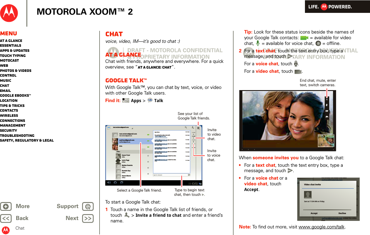 LIFE.         POWERED.Back NextMore Support+MOTOROLA XOOM™ 2MenuAt a glanceEssentialsApps &amp; updatesTouch typingmotocastWebPhotos &amp; videosControlMusicChatEmailGoogle eBooks™LocationTips &amp; tricksContactsWirelessConnectionsmanagementSecurityTroubleshootingSafety, Regulatory &amp; LegalChatChatvoice, video, IM—it’s good to chat :)At a glanceChat with friends, anywhere and everywhere. For a quick overview, see “At a glance: Chat”.Google Talk™With Google Talk™, you can chat by text, voice, or video with other Google Talk users.Find it:  Apps &gt; TalkTo start a Google Talk chat:  1Touch a name in the Google Talk list of friends, or touch  &gt; Invite a friend to chat and enter a friend’s name.test.mcleron@gmail.comtest.mcleron@gmail.comtest.mcleron@gmail.comtalkmyfriend@gmail.commyfriend@gmail.comErinSusan FryeroffineLarry PageOfflineMatias DusetteOfflineRomain GuyOfflineSusan MooreOfflineOfflinetype to composehey there10:13 AM10:13 AM11:01AM11:02 AM11:02 AM11:04 AM11:05 AM11:15 AMYou ended the video chat withmyfriend@motorola.com was not availablefor video chat.myfriend@motorola.com was not availablefor video chat.myfriend@motorola.com was not availablefor video chat.myfriend@motorola.com was not availablefor video chat.myfriend@motorola.com ended the videochat.myfriend@motorola.com ended the videochat.myfriend@gmail.com.Invite to videochat.Select a Google Talk friend.See your list of Google Talk  friends.Type to begin textchat, then touch   .Invite to voicechat.Tip: Look for these status icons beside the names of your Google Talk contacts:   = available for video chat,  = available for voice chat,   = offline.2For a text chat, touch the text entry box, type a message, and touch .For a voice chat, touch .For a video chat, touch .When someone invites you to a Google Talk chat:•For a text chat, touch the text entry box, type a message, and touch .•For a voice chat or a video chat, touch Accept.Note: To find out more, visit www.google.com/talk.End chat, mute, entertext, switch cameras.torola.comYou ended the video chat withmyfriend@motorola.comSorry! The video chat withmyfriend@motorola.com failed because of anetwork problem. Please try again.myfriend@motorola.com was not availablefor video chat.myfriend@motorola.com was not availablefor video chat.myfriend@motorola.com was not availablefor video chat.myfriend@motorola.com was not availablefor video chat.myfriend@motorola.com ended the videochatYou ended the video chat withchattorola.comYou ended the video chat withmyfriend@motorola.comSorry! The video chat withmyfriend@motorola.com failed because of anetwork problem. Please try again.myfriend@motorola.com was not availablefor video chat.myfriend@motorola.com was not availablefor video chat.myfriend@motorola.com was not availablefor video chat.myfriend@motorola.com was not availablefor video chat.myfriend@motorola.com ended the videoVideo chat inviteAccept DeclineSent at 11:04 AM on Friday