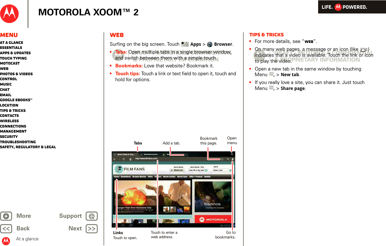 LIFE.         POWERED.Back NextMore Support+MOTOROLA XOOM™ 2MenuAt a glanceEssentialsApps &amp; updatesTouch typingmotocastWebPhotos &amp; videosControlMusicChatEmailGoogle eBooks™LocationTips &amp; tricksContactsWirelessConnectionsmanagementSecurityTroubleshootingSafety, Regulatory &amp; LegalAt a glanceWebAt a glance: WebSurfing on the big screen. Touch  Apps &gt;  Browser.•Tabs: Open multiple tabs in a single browser window, and switch between them with a simple touch.• Bookmarks: Love that website? Bookmark it. • Touch tips: Touch a link or text field to open it, touch and hold for options. Movie Tickets &amp; Thea...Motorola phones and acc... Googlehttp://www.filmfans.com/Movie ListSearchMovie + ActorSearch Movie + TimeEnter ZIP or City, StateSearch MoviesHome   Showtimes    Browse Movies    DVDs    Trailers    Movie Guides    Movie Buzz    Gifts + Promos    MobileblackholeComing This SummerYounger Than Ever Exclusive ClipWith no way out, Bailey is forced to leave the city she loves andfind the reason for her parents untimely demise.TabsBookmark this page.LinksAdd a tab.Touch to open.Touch to enter aweb address.Open menuGo to bookmarks.Tips &amp; tricks•For more details, see “Web”.•On many web pages, a message or an icon (like  ) indicates that a video is available. Touch the link or icon to play the video.•Open a new tab in the same window by touching Menu &gt; New tab.•If you really love a site, you can share it. Just touch Menu &gt; Share page.