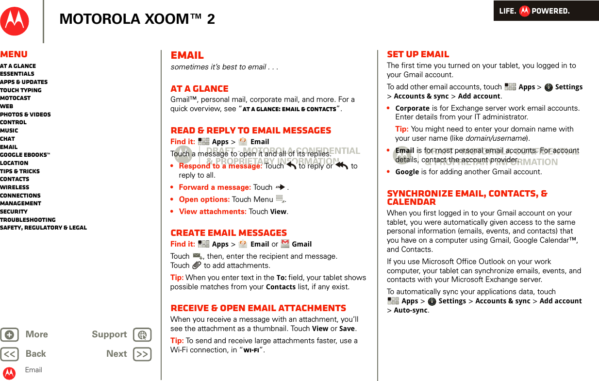 LIFE.         POWERED.Back NextMore Support+MOTOROLA XOOM™ 2EmailMenuAt a glanceEssentialsApps &amp; updatesTouch typingmotocastWebPhotos &amp; videosControlMusicChatEmailGoogle eBooks™LocationTips &amp; tricksContactsWirelessConnectionsmanagementSecurityTroubleshootingSafety, Regulatory &amp; LegalEmailsometimes it’s best to email . . .At a glanceGmail™, personal mail, corporate mail, and more. For a quick overview, see “At a glance: Email &amp; contacts”.Read &amp; reply to email messagesFind it:  Apps &gt; EmailTouch a message to open it and all of its replies.• Respond to a message: Touch  to reply or  to reply to all.• Forward a message: Touch .• Open options: Touch Menu .•View attachments: Touch View.Create email messagesFind it:  Apps &gt; Email or  GmailTouch , then, enter the recipient and message. Touch  to add attachments.Tip: When you enter text in the To: field, your tablet shows possible matches from your Contacts list, if any exist.Receive &amp; open email attachmentsWhen you receive a message with an attachment, you’ll see the attachment as a thumbnail. Touch View or Save. Tip: To send and receive large attachments faster, use a Wi-Fi connection, in “Wi-Fi”.Set up emailThe first time you turned on your tablet, you logged in to your Gmail account.To add other email accounts, touch  Apps &gt; Settings &gt;Accounts &amp; sync &gt; Add account.•Corporate is for Exchange server work email accounts. Enter details from your IT administrator.Tip: You might need to enter your domain name with your user name (like domain/username).•Email is for most personal email accounts. For account details, contact the account provider.•Google is for adding another Gmail account.Synchronize email, contacts, &amp; calendarWhen you first logged in to your Gmail account on your tablet, you were automatically given access to the same personal information (emails, events, and contacts) that you have on a computer using Gmail, Google Calendar™, and Contacts.If you use Microsoft Office Outlook on your work computer, your tablet can synchronize emails, events, and contacts with your Microsoft Exchange server.To automatically sync your applications data, touch Apps &gt; Settings &gt; Accounts &amp; sync &gt; Add account &gt;Auto-sync.