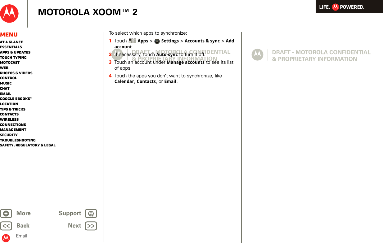 LIFE.         POWERED.Back NextMore Support+MOTOROLA XOOM™ 2MenuAt a glanceEssentialsApps &amp; updatesTouch typingmotocastWebPhotos &amp; videosControlMusicChatEmailGoogle eBooks™LocationTips &amp; tricksContactsWirelessConnectionsmanagementSecurityTroubleshootingSafety, Regulatory &amp; LegalEmailTo select which apps to synchronize:  1Touch   Apps &gt; Settings &gt; Accounts &amp; sync &gt; Add account.2If necessary, touch Auto-sync to turn it off.3Touch an account under Manage accounts to see its list of apps.4Touch the apps you don’t want to synchronize, like Calendar, Contacts, or Email.