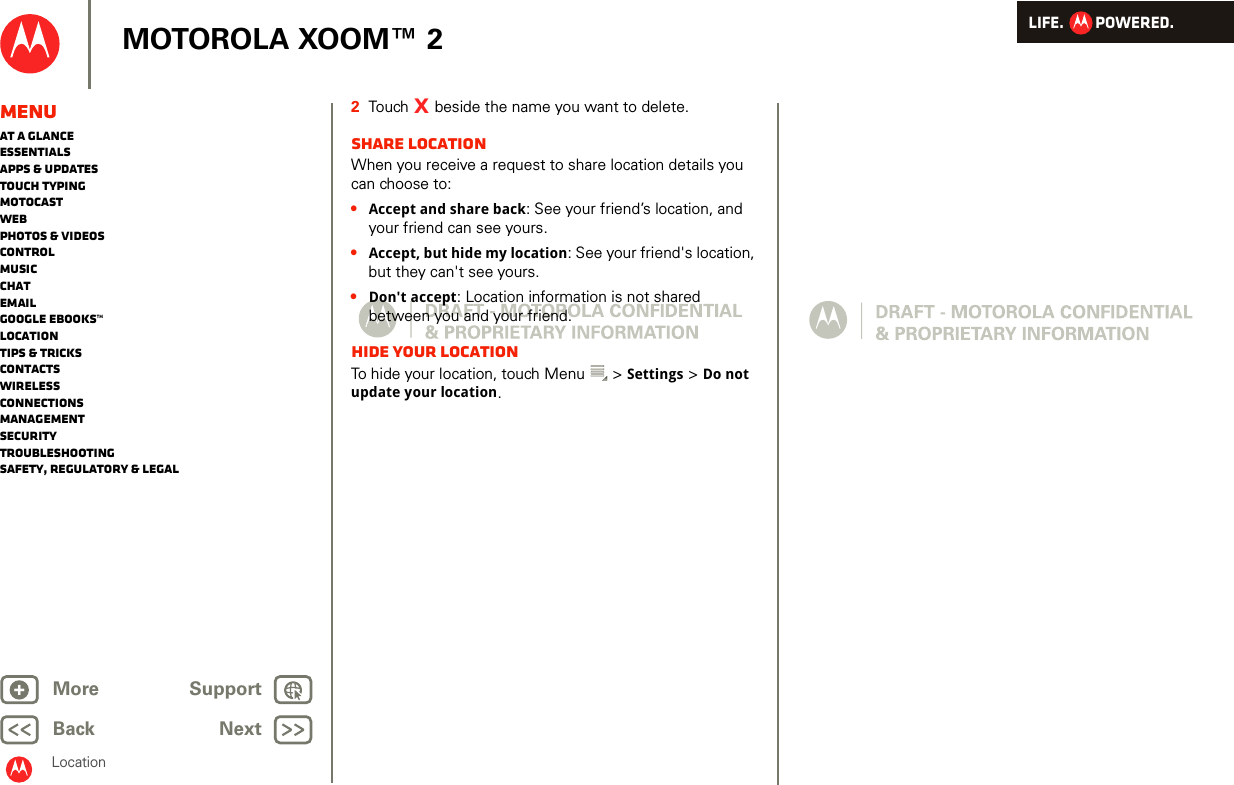 LIFE.         POWERED.Back NextMore Support+MOTOROLA XOOM™ 2LocationMenuAt a glanceEssentialsApps &amp; updatesTouch typingmotocastWebPhotos &amp; videosControlMusicChatEmailGoogle eBooks™LocationTips &amp; tricksContactsWirelessConnectionsmanagementSecurityTroubleshootingSafety, Regulatory &amp; Legal2Touch   beside the name you want to delete.Share locationWhen you receive a request to share location details you can choose to:•Accept and share back: See your friend’s location, and your friend can see yours.•Accept, but hide my location: See your friend&apos;s location, but they can&apos;t see yours.•Don&apos;t accept: Location information is not shared between you and your friend.Hide your locationTo hide your location, touch Menu  &gt; Settings &gt; Do not update your location.X