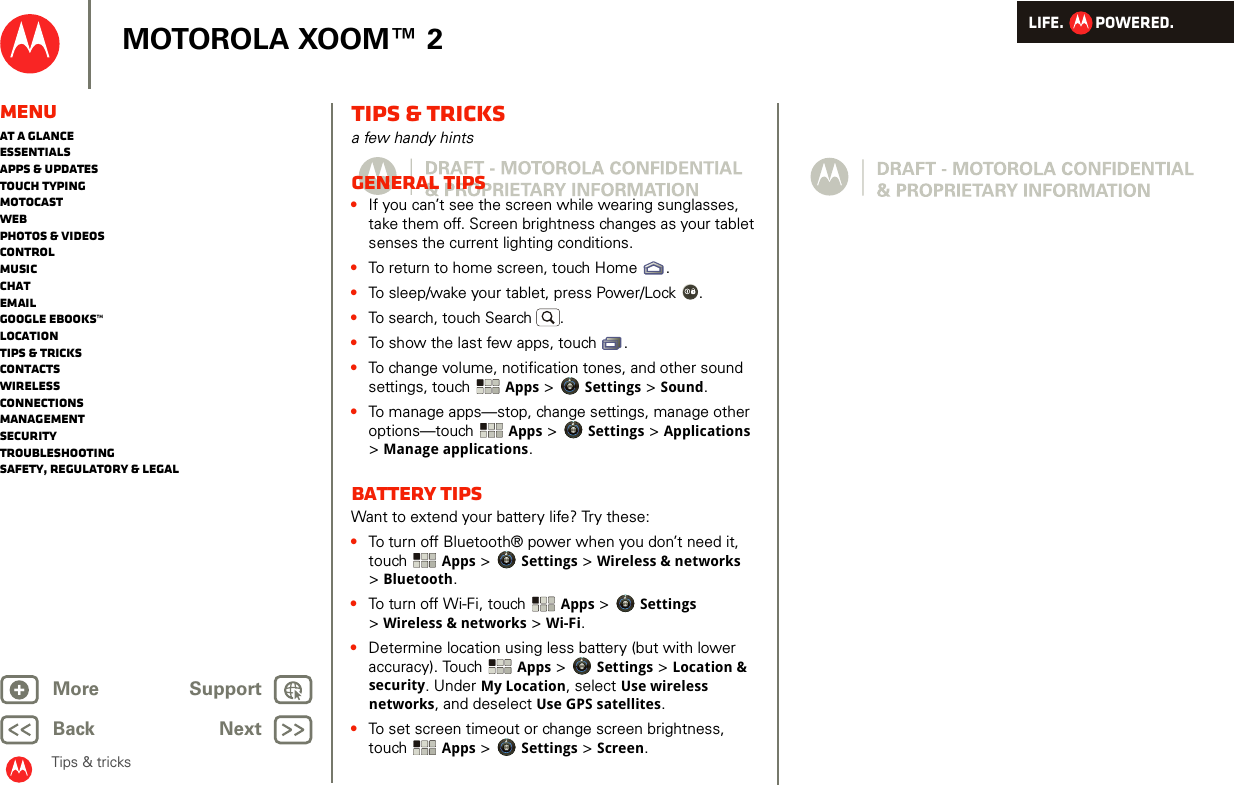 LIFE.         POWERED.Back NextMore Support+MOTOROLA XOOM™ 2MenuAt a glanceEssentialsApps &amp; updatesTouch typingmotocastWebPhotos &amp; videosControlMusicChatEmailGoogle eBooks™LocationTips &amp; tricksContactsWirelessConnectionsmanagementSecurityTroubleshootingSafety, Regulatory &amp; LegalTips &amp; tricksTips &amp; tricksa few handy hintsGeneral tips•If you can’t see the screen while wearing sunglasses, take them off. Screen brightness changes as your tablet senses the current lighting conditions.•To return to home screen, touch Home .•To sleep/wake your tablet, press Power/Lock . •To search, touch Search .•To show the last few apps, touch .•To change volume, notification tones, and other sound settings, touch  Apps &gt; Settings &gt; Sound.•To manage apps—stop, change settings, manage other options—touch  Apps &gt; Settings &gt; Applications &gt;Manage applications.Battery tipsWant to extend your battery life? Try these:•To turn off Bluetooth® power when you don’t need it, touch  Apps &gt; Settings &gt; Wireless &amp; networks &gt;Bluetooth.•To turn off Wi-Fi, touch Apps &gt; Settings &gt;Wireless &amp; networks &gt; Wi-Fi.•Determine location using less battery (but with lower accuracy). Touch  Apps &gt; Settings &gt; Location &amp; security. Under My Location, select Use wireless networks, and deselect Use GPS satellites.•To set screen timeout or change screen brightness, touch Apps &gt; Settings &gt; Screen. 