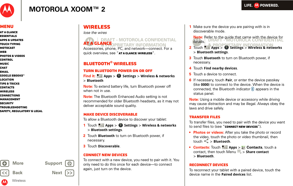 LIFE.         POWERED.Back NextMore Support+MOTOROLA XOOM™ 2MenuAt a glanceEssentialsApps &amp; updatesTouch typingmotocastWebPhotos &amp; videosControlMusicChatEmailGoogle eBooks™LocationTips &amp; tricksContactsWirelessConnectionsmanagementSecurityTroubleshootingSafety, Regulatory &amp; LegalWirelessWirelesslose the wiresAt a glanceAccessories, phone, PC, and network—connect. For a quick overview, see “At a glance: Wireless”.Bluetooth® wirelessTurn Bluetooth power on or offFind it:  Apps &gt; Settings &gt; Wireless &amp; networks &gt;BluetoothNote: To extend battery life, turn Bluetooth power off when not in use.Note: The Bluetooth Enhanced Audio setting is not recommended for older Bluetooth headsets, as it may not deliver acceptable sound quality.Make device discoverableTo allow a Bluetooth device to discover your tablet:  1Touch   Apps &gt; Settings &gt; Wireless &amp; networks &gt;Bluetooth settings.2Touch  Bluetooth to turn on Bluetooth power, if necessary.3Touch  Discoverable.Connect new devicesTo connect with a new device, you need to pair with it. You only need to do this once for each device—to connect again, just turn on the device.  1Make sure the device you are pairing with is in discoverable mode.Note: Refer to the guide that came with the device for details.2Touch  Apps &gt; Settings &gt; Wireless &amp; networks &gt;Bluetooth settings.3Touch Bluetooth to turn on Bluetooth power, if necessary.4Touch Find nearby devices.5Touch a device to connect.6If necessary, touch Pair, or enter the device passkey (like 0000) to connect to the device. When the device is connected, the Bluetooth indicator   appears in the status panel.Note: Using a mobile device or accessory while driving may cause distraction and may be illegal. Always obey the laws and drive safely.transfer filesTo transfer files, you need to pair with the device you want to send files to (see “Connect new devices”). • Photos or videos: After you take the photo or record the video, touch the photo or video thumbnail, then touch  &gt; Bluetooth. •Contacts: Touch  Apps &gt;  Contacts, touch a contact, then touch Menu  &gt; Share contact &gt;Bluetooth.Reconnect devicesTo reconnect your tablet with a paired device, touch the device name in the Paired devices list.AndroidMobileTablet