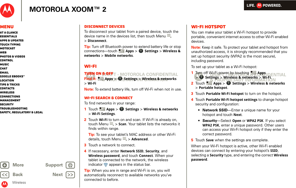 LIFE.         POWERED.Back NextMore Support+MOTOROLA XOOM™ 2WirelessMenuAt a glanceEssentialsApps &amp; updatesTouch typingmotocastWebPhotos &amp; videosControlMusicChatEmailGoogle eBooks™LocationTips &amp; tricksContactsWirelessConnectionsmanagementSecurityTroubleshootingSafety, Regulatory &amp; LegalDisconnect devicesTo disconnect your tablet from a paired device, touch the device name in the devices list, then touch Menu  &gt;Disconnect.Tip: Turn off Bluetooth power to extend battery life or stop connections—touch  Apps &gt; Settings &gt; Wireless &amp; networks &gt; Mobile networks. Wi-FiTurn on &amp; offFind it:  Apps &gt; Settings &gt; Wireless &amp; networks &gt;Wi-FiNote: To extend battery life, turn off Wi-Fi when not in use.Wi-Fi search &amp; connectTo find networks in your range:  1Touch   Apps &gt; Settings &gt; Wireless &amp; networks &gt;Wi-Fi Settings.2Touch  Wi-Fi to turn on and scan. If Wi-Fi is already on, touch Menu  &gt; Scan. Your tablet lists the networks it finds within range.Tip: To see your tablet’s MAC address or other Wi-Fi details, touch Menu  &gt; Advanced.3Touch a network to connect.4If necessary, enter Network SSID, Security, and Wireless password, and touch Connect. When your tablet is connected to the network, the wireless indicator   appears in the status bar.Tip: When you are in range and Wi-Fi is on, you will automatically reconnect to available networks you’ve connected to before.Wi-Fi hotspotYou can make your tablet a Wi-Fi hotspot to provide portable, convenient internet access to other Wi-Fi enabled devices.Note: Keep it safe. To protect your tablet and hotspot from unauthorized access, it is strongly recommended that you set up hotspot security (WPA2 is the most secure), including password.To set up your tablet as a Wi-Fi hotspot:  1Turn off Wi-Fi power by touching  Apps &gt;Settings &gt; Wireless &amp; networks &gt; Wi-Fi.2Touch  Apps &gt; Settings &gt; Wireless &amp; networks &gt;Portable hotspot.3Touch Portable Wi-Fi hotspot to turn on the hotspot.4Touch Portable Wi-Fi hotspot settings to change hotspot security and configuration:•Network SSID—Enter a unique name for your hotspot and touch Next.•Security—Select Open or WPA2 PSK. If you select WPA2 PSK, enter a unique password. Other users can access your Wi-Fi hotspot only if they enter the correct password.5Touch Save when the settings are complete.When your Wi-Fi hotspot is active, other Wi-Fi enabled devices can connect by entering your hotspot’s SSID, selecting a Security type, and entering the correct Wireless password. 