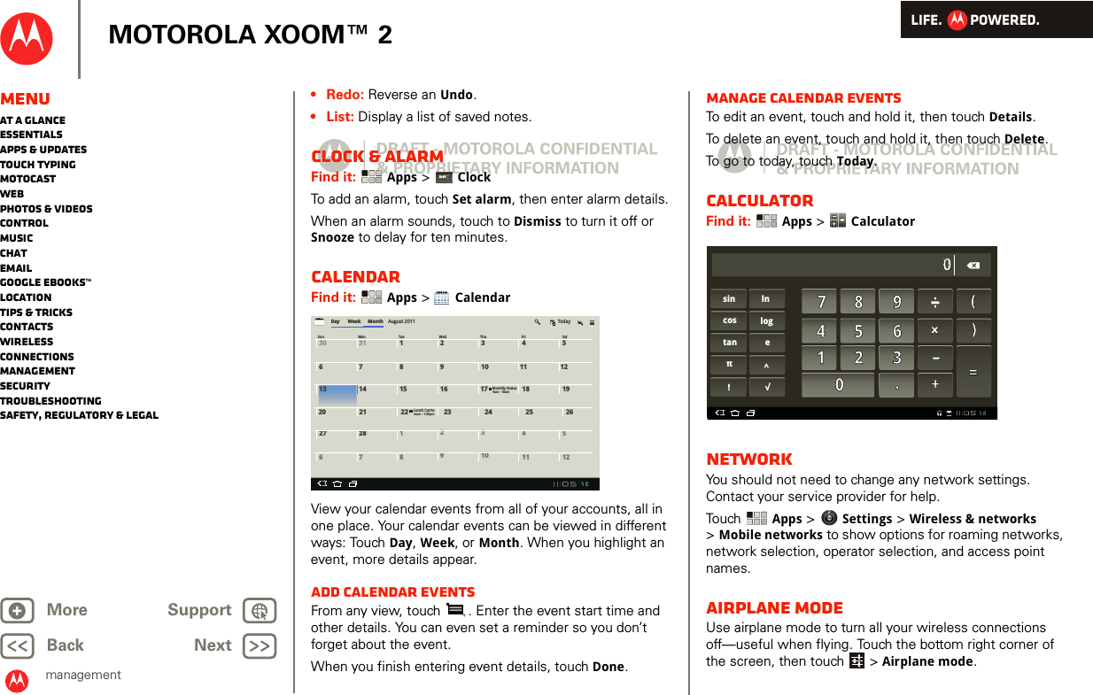 LIFE.         POWERED.Back NextMore Support+MOTOROLA XOOM™ 2MenuAt a glanceEssentialsApps &amp; updatesTouch typingmotocastWebPhotos &amp; videosControlMusicChatEmailGoogle eBooks™LocationTips &amp; tricksContactsWirelessConnectionsmanagementSecurityTroubleshootingSafety, Regulatory &amp; Legalmanagement• Redo: Reverse an Undo.•List: Display a list of saved notes.Clock &amp; alarmFind it:  Apps &gt; ClockTo add an alarm, touch Set alarm, then enter alarm details.When an alarm sounds, touch to Dismiss to turn it off or Snooze to delay for ten minutes.CalendarFind it:  Apps &gt; CalendarView your calendar events from all of your accounts, all in one place. Your calendar events can be viewed in different ways: Touch Day, Week, or Month. When you highlight an event, more details appear.Add calendar eventsFrom any view, touch  . Enter the event start time and other details. You can even set a reminder so you don’t forget about the event. When you finish entering event details, touch Done.3:013:01pmDay30 31 1678239104511 1213 14 15 16 17 18 19Sun TueMon Wed Thu Fri SatWeek Month August 2011 Today67891011 12Monthly Status20 21 22 23 24 25 26Lunch Carrienoon - 1:30pm27 28 12345239am - 10amManage calendar eventsTo edit an event, touch and hold it, then touch Details.To delete an event, touch and hold it, then touch Delete.To go to today, touch Today.CalculatorFind it:  Apps &gt; CalculatorNetworkYou should not need to change any network settings. Contact your service provider for help.Touch  Apps &gt; Settings &gt; Wireless &amp; networks &gt;Mobile networks to show options for roaming networks, network selection, operator selection, and access point names.Airplane modeUse airplane mode to turn all your wireless connections off—useful when flying. Touch the bottom right corner of the screen, then touch  &gt; Airplane mode.sin lncos logtan eπ^!√7 8 904 5 610.+=)(_x. . | | ._x. | .2 310