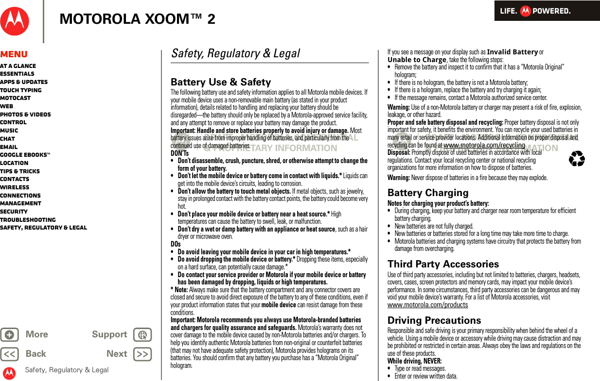 LIFE.         POWERED.Back NextMore Support+MOTOROLA XOOM™ 2Safety, Regulatory &amp; LegalMenuAt a glanceEssentialsApps &amp; updatesTouch typingmotocastWebPhotos &amp; videosControlMusicChatEmailGoogle eBooks™LocationTips &amp; tricksContactsWirelessConnectionsmanagementSecurityTroubleshootingSafety, Regulatory &amp; LegalSafety, Regulatory &amp; LegalBattery Use &amp; SafetyBattery Use &amp; SafetyThe following battery use and safety information applies to all Motorola mobile devices. If your mobile device uses a non-removable main battery (as stated in your product information), details related to handling and replacing your battery should be disregarded—the battery should only be replaced by a Motorola-approved service facility, and any attempt to remove or replace your battery may damage the product.Important: Handle and store batteries properly to avoid injury or damage. Most battery issues arise from improper handling of batteries, and particularly from the continued use of damaged batteries.DON’Ts• Don’t disassemble, crush, puncture, shred, or otherwise attempt to change the form of your battery.• Don’t let the mobile device or battery come in contact with liquids.* Liquids can get into the mobile device’s circuits, leading to corrosion.• Don’t allow the battery to touch metal objects. If metal objects, such as jewelry, stay in prolonged contact with the battery contact points, the battery could become very hot.• Don’t place your mobile device or battery near a heat source.* High temperatures can cause the battery to swell, leak, or malfunction.• Don’t dry a wet or damp battery with an appliance or heat source, such as a hair dryer or microwave oven.DOs• Do avoid leaving your mobile device in your car in high temperatures.*• Do avoid dropping the mobile device or battery.* Dropping these items, especially on a hard surface, can potentially cause damage.*• Do contact your service provider or Motorola if your mobile device or battery has been damaged by dropping, liquids or high temperatures.* Note: Always make sure that the battery compartment and any connector covers are closed and secure to avoid direct exposure of the battery to any of these conditions, even if your product information states that your mobile device can resist damage from these conditions.Important: Motorola recommends you always use Motorola-branded batteries and chargers for quality assurance and safeguards. Motorola’s warranty does not cover damage to the mobile device caused by non-Motorola batteries and/or chargers. To help you identify authentic Motorola batteries from non-original or counterfeit batteries (that may not have adequate safety protection), Motorola provides holograms on its batteries. You should confirm that any battery you purchase has a “Motorola Original” hologram.If you see a message on your display such as Invalid Battery or Unable to Charge, take the following steps:•Remove the battery and inspect it to confirm that it has a “Motorola Original” hologram;•If there is no hologram, the battery is not a Motorola battery;•If there is a hologram, replace the battery and try charging it again;•If the message remains, contact a Motorola authorized service center.Warning: Use of a non-Motorola battery or charger may present a risk of fire, explosion, leakage, or other hazard.Proper and safe battery disposal and recycling: Proper battery disposal is not only important for safety, it benefits the environment. You can recycle your used batteries in many retail or service provider locations. Additional information on proper disposal and recycling can be found at www.motorola.com/recyclingDisposal: Promptly dispose of used batteries in accordance with local regulations. Contact your local recycling center or national recycling organizations for more information on how to dispose of batteries.Warning: Never dispose of batteries in a fire because they may explode.Battery ChargingBatter y ChargingNotes for charging your product’s battery:•During charging, keep your battery and charger near room temperature for efficient battery charging.•New batteries are not fully charged.•New batteries or batteries stored for a long time may take more time to charge.•Motorola batteries and charging systems have circuitry that protects the battery from damage from overcharging.Third Party AccessoriesUse of third party accessories, including but not limited to batteries, chargers, headsets, covers, cases, screen protectors and memory cards, may impact your mobile device’s performance. In some circumstances, third party accessories can be dangerous and may void your mobile device’s warranty. For a list of Motorola accessories, visit www.motorola.com/productsDriving PrecautionsResponsible and safe driving is your primary responsibility when behind the wheel of a vehicle. Using a mobile device or accessory while driving may cause distraction and may be prohibited or restricted in certain areas. Always obey the laws and regulations on the use of these products.While driving, NEVER:•Type or read messages.•Enter or review written data.032375o