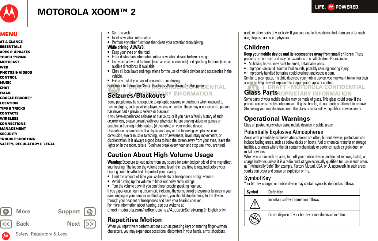 LIFE.         POWERED.Back NextMore Support+MOTOROLA XOOM™ 2Safety, Regulatory &amp; LegalMenuAt a glanceEssentialsApps &amp; updatesTouch typingmotocastWebPhotos &amp; videosControlMusicChatEmailGoogle eBooks™LocationTips &amp; tricksContactsWirelessConnectionsmanagementSecurityTroubleshootingSafety, Regulatory &amp; Legal•Surf the web.•Input navigation information.•Perform any other functions that divert your attention from driving.While driving, ALWAYS:•Keep your eyes on the road.•Enter destination information into a navigation device before driving.•Use voice activated features (such as voice commands) and speaking features (such as audible directions), if available.•Obey all local laws and regulations for the use of mobile devices and accessories in the vehicle.•End any task if you cannot concentrate on driving.Remember to follow the “Smart Practices While Driving” in this guide.Seizures/BlackoutsSome people may be susceptible to epileptic seizures or blackouts when exposed to flashing lights, such as when playing videos or games. These may occur even if a person has never had a previous seizure or blackout.If you have experienced seizures or blackouts, or if you have a family history of such occurrences, please consult with your physician before playing videos or games or enabling a flashing-lights feature (if available) on your mobile device.Discontinue use and consult a physician if any of the following symptoms occur: convulsion, eye or muscle twitching, loss of awareness, involuntary movements, or disorientation. It is always a good idea to hold the screen away from your eyes, leave the lights on in the room, take a 15-minute break every hour, and stop use if you are tired.Caution About High Volume UsageWarning: Exposure to loud noise from any source for extended periods of time may affect your hearing. The louder the volume sound level, the less time is required before your hearing could be affected. To protect your hearing:•Limit the amount of time you use headsets or headphones at high volume.•Avoid turning up the volume to block out noisy surroundings.•Turn the volume down if you can’t hear people speaking near you.If you experience hearing discomfort, including the sensation of pressure or fullness in your ears, ringing in your ears, or muffled speech, you should stop listening to the device through your headset or headphones and have your hearing checked.For more information about hearing, see our website at direct.motorola.com/hellomoto/nss/AcousticSafety.asp (in English only).Repetitive MotionWhen you repetitively perform actions such as pressing keys or entering finger-written characters, you may experience occasional discomfort in your hands, arms, shoulders, neck, or other parts of your body. If you continue to have discomfort during or after such use, stop use and see a physician.ChildrenKeep your mobile device and its accessories away from small children. These products are not toys and may be hazardous to small children. For example:•A choking hazard may exist for small, detachable parts.•Improper use could result in loud sounds, possibly causing hearing injury.•Improperly handled batteries could overheat and cause a burn.Similar to a computer, if a child does use your mobile device, you may want to monitor their access to help prevent exposure to inappropriate apps or content.Glass PartsSome parts of your mobile device may be made of glass. This glass could break if the product receives a substantial impact. If glass breaks, do not touch or attempt to remove. Stop using your mobile device until the glass is replaced by a qualified service center.Operational WarningsObey all posted signs when using mobile devices in public areas.Potentially Explosive AtmospheresAreas with potentially explosive atmospheres are often, but not always, posted and can include fueling areas, such as below decks on boats, fuel or chemical transfer or storage facilities, or areas where the air contains chemicals or particles, such as grain dust, or metal powders.When you are in such an area, turn off your mobile device, and do not remove, install, or charge batteries unless it is a radio product type especially qualified for use in such areas as “Intrinsically Safe” (for example, Factory Mutual, CSA, or UL approved). In such areas, sparks can occur and cause an explosion or fire.Symbol KeyYour battery, charger, or mobile device may contain symbols, defined as follows:Symbol DefinitionImportant safety information follows.Do not dispose of your battery or mobile device in a fire.032374o032376o