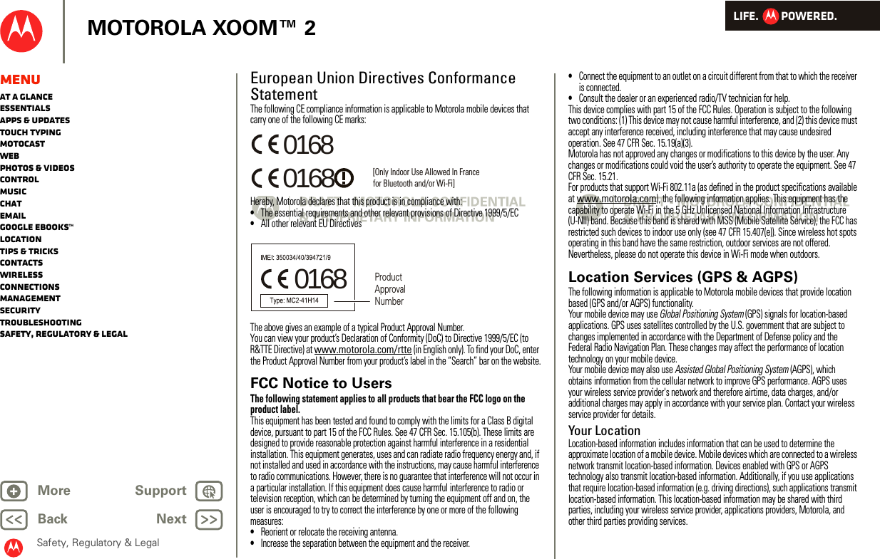 LIFE.         POWERED.Back NextMore Support+MOTOROLA XOOM™ 2Safety, Regulatory &amp; LegalMenuAt a glanceEssentialsApps &amp; updatesTouch typingmotocastWebPhotos &amp; videosControlMusicChatEmailGoogle eBooks™LocationTips &amp; tricksContactsWirelessConnectionsmanagementSecurityTroubleshootingSafety, Regulatory &amp; LegalEuropean Union Directives Conformance StatementEU Conf ormanceThe following CE compliance information is applicable to Motorola mobile devices that carry one of the following CE marks:Hereby, Motorola declares that this product is in compliance with:•The essential requirements and other relevant provisions of Directive 1999/5/EC•All other relevant EU DirectivesThe above gives an example of a typical Product Approval Number.You can view your product’s Declaration of Conformity (DoC) to Directive 1999/5/EC (to R&amp;TTE Directive) at www.motorola.com/rtte (in English only). To find your DoC, enter the Product Approval Number from your product’s label in the “Search” bar on the website.FCC Notice to UsersFCC NoticeThe following statement applies to all products that bear the FCC logo on the product label.This equipment has been tested and found to comply with the limits for a Class B digital device, pursuant to part 15 of the FCC Rules. See 47 CFR Sec. 15.105(b). These limits are designed to provide reasonable protection against harmful interference in a residential installation. This equipment generates, uses and can radiate radio frequency energy and, if not installed and used in accordance with the instructions, may cause harmful interference to radio communications. However, there is no guarantee that interference will not occur in a particular installation. If this equipment does cause harmful interference to radio or television reception, which can be determined by turning the equipment off and on, the user is encouraged to try to correct the interference by one or more of the following measures:•Reorient or relocate the receiving antenna.•Increase the separation between the equipment and the receiver.0168 [Only Indoor Use Allowed In Francefor Bluetooth and/or Wi-Fi]01680168 Product Approval Number•Connect the equipment to an outlet on a circuit different from that to which the receiver is connected.•Consult the dealer or an experienced radio/TV technician for help.This device complies with part 15 of the FCC Rules. Operation is subject to the following two conditions: (1) This device may not cause harmful interference, and (2) this device must accept any interference received, including interference that may cause undesired operation. See 47 CFR Sec. 15.19(a)(3).Motorola has not approved any changes or modifications to this device by the user. Any changes or modifications could void the user’s authority to operate the equipment. See 47 CFR Sec. 15.21.For products that support Wi-Fi 802.11a (as defined in the product specifications available at www.motorola.com), the following information applies. This equipment has the capability to operate Wi-Fi in the 5 GHz Unlicensed National Information Infrastructure (U-NII) band. Because this band is shared with MSS (Mobile Satellite Service), the FCC has restricted such devices to indoor use only (see 47 CFR 15.407(e)). Since wireless hot spots operating in this band have the same restriction, outdoor services are not offered. Nevertheless, please do not operate this device in Wi-Fi mode when outdoors.Location Services (GPS &amp; AGPS)GPS &amp; AGPSThe following information is applicable to Motorola mobile devices that provide location based (GPS and/or AGPS) functionality.Your mobile device may use Global Positioning System (GPS) signals for location-based applications. GPS uses satellites controlled by the U.S. government that are subject to changes implemented in accordance with the Department of Defense policy and the Federal Radio Navigation Plan. These changes may affect the performance of location technology on your mobile device.Your mobile device may also use Assisted Global Positioning System (AGPS), which obtains information from the cellular network to improve GPS performance. AGPS uses your wireless service provider&apos;s network and therefore airtime, data charges, and/or additional charges may apply in accordance with your service plan. Contact your wireless service provider for details.Your LocationLocation-based information includes information that can be used to determine the approximate location of a mobile device. Mobile devices which are connected to a wireless network transmit location-based information. Devices enabled with GPS or AGPS technology also transmit location-based information. Additionally, if you use applications that require location-based information (e.g. driving directions), such applications transmit location-based information. This location-based information may be shared with third parties, including your wireless service provider, applications providers, Motorola, and other third parties providing services.