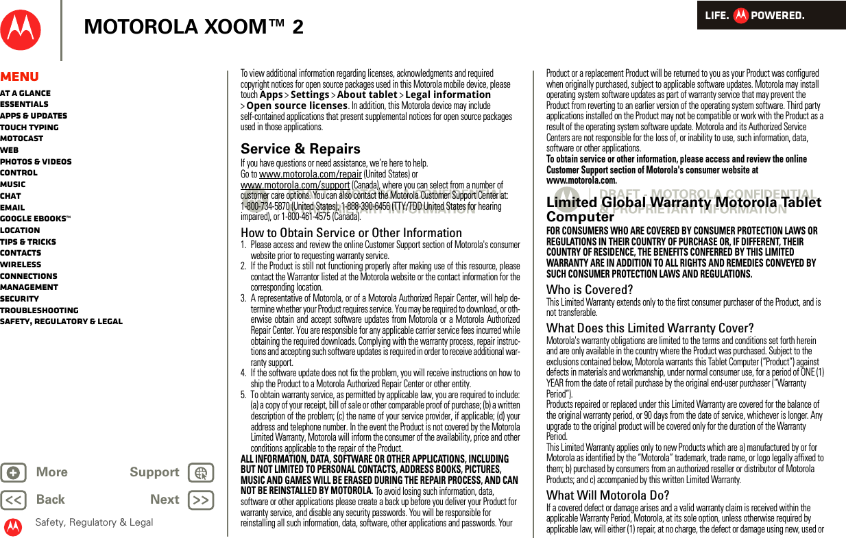 LIFE.         POWERED.Back NextMore Support+MOTOROLA XOOM™ 2Safety, Regulatory &amp; LegalMenuAt a glanceEssentialsApps &amp; updatesTouch typingmotocastWebPhotos &amp; videosControlMusicChatEmailGoogle eBooks™LocationTips &amp; tricksContactsWirelessConnectionsmanagementSecurityTroubleshootingSafety, Regulatory &amp; LegalTo view additional information regarding licenses, acknowledgments and required copyright notices for open source packages used in this Motorola mobile device, please touch Apps &gt;Settings &gt;About tablet &gt;Legal information &gt;Open source licenses. In addition, this Motorola device may include self-contained applications that present supplemental notices for open source packages used in those applications.Service &amp; RepairsIf you have questions or need assistance, we’re here to help.Go to www.motorola.com/repair (United States) or www.motorola.com/support (Canada), where you can select from a number of customer care options. You can also contact the Motorola Customer Support Center at: 1-800-734-5870 (United States), 1-888-390-6456 (TTY/TDD United States for hearing impaired), or 1-800-461-4575 (Canada).How to Obtain Service or Other Information  1. Please access and review the online Customer Support section of Motorola&apos;s consumerwebsite prior to requesting warranty service.2. If the Product is still not functioning properly after making use of this resource, pleasecontact the Warrantor listed at the Motorola website or the contact information for thecorresponding location.3. A representative of Motorola, or of a Motorola Authorized Repair Center, will help de-termine whether your Product requires service. You may be required to download, or oth-erwise obtain and accept software updates from Motorola or a Motorola AuthorizedRepair Center. You are responsible for any applicable carrier service fees incurred whileobtaining the required downloads. Complying with the warranty process, repair instruc-tions and accepting such software updates is required in order to receive additional war-ranty support.4. If the software update does not fix the problem, you will receive instructions on how toship the Product to a Motorola Authorized Repair Center or other entity.5. To obtain warranty service, as permitted by applicable law, you are required to include:(a) a copy of your receipt, bill of sale or other comparable proof of purchase; (b) a writtendescription of the problem; (c) the name of your service provider, if applicable; (d) youraddress and telephone number. In the event the Product is not covered by the MotorolaLimited Warranty, Motorola will inform the consumer of the availability, price and otherconditions applicable to the repair of the Product.ALL INFORMATION, DATA, SOFTWARE OR OTHER APPLICATIONS, INCLUDING BUT NOT LIMITED TO PERSONAL CONTACTS, ADDRESS BOOKS, PICTURES, MUSIC AND GAMES WILL BE ERASED DURING THE REPAIR PROCESS, AND CAN NOT BE REINSTALLED BY MOTOROLA. To avoid losing such information, data, software or other applications please create a back up before you deliver your Product for warranty service, and disable any security passwords. You will be responsible for reinstalling all such information, data, software, other applications and passwords. Your Product or a replacement Product will be returned to you as your Product was configured when originally purchased, subject to applicable software updates. Motorola may install operating system software updates as part of warranty service that may prevent the Product from reverting to an earlier version of the operating system software. Third party applications installed on the Product may not be compatible or work with the Product as a result of the operating system software update. Motorola and its Authorized Service Centers are not responsible for the loss of, or inability to use, such information, data, software or other applications.To obtain service or other information, please access and review the online Customer Support section of Motorola&apos;s consumer website at www.motorola.com.Limited Global Warranty Motorola Tablet ComputerWa rr a n t yFOR CONSUMERS WHO ARE COVERED BY CONSUMER PROTECTION LAWS OR REGULATIONS IN THEIR COUNTRY OF PURCHASE OR, IF DIFFERENT, THEIR COUNTRY OF RESIDENCE, THE BENEFITS CONFERRED BY THIS LIMITED WARRANTY ARE IN ADDITION TO ALL RIGHTS AND REMEDIES CONVEYED BY SUCH CONSUMER PROTECTION LAWS AND REGULATIONS.Who is Covered?This Limited Warranty extends only to the first consumer purchaser of the Product, and is not transferable.What Does this Limited Warranty Cover?Motorola&apos;s warranty obligations are limited to the terms and conditions set forth herein and are only available in the country where the Product was purchased. Subject to the exclusions contained below, Motorola warrants this Tablet Computer (“Product”) against defects in materials and workmanship, under normal consumer use, for a period of ONE (1) YEAR from the date of retail purchase by the original end-user purchaser (“Warranty Period”).Products repaired or replaced under this Limited Warranty are covered for the balance of the original warranty period, or 90 days from the date of service, whichever is longer. Any upgrade to the original product will be covered only for the duration of the Warranty Period.This Limited Warranty applies only to new Products which are a) manufactured by or for Motorola as identified by the “Motorola” trademark, trade name, or logo legally affixed to them; b) purchased by consumers from an authorized reseller or distributor of Motorola Products; and c) accompanied by this written Limited Warranty.What Will Motorola Do?If a covered defect or damage arises and a valid warranty claim is received within the applicable Warranty Period, Motorola, at its sole option, unless otherwise required by applicable law, will either (1) repair, at no charge, the defect or damage using new, used or 