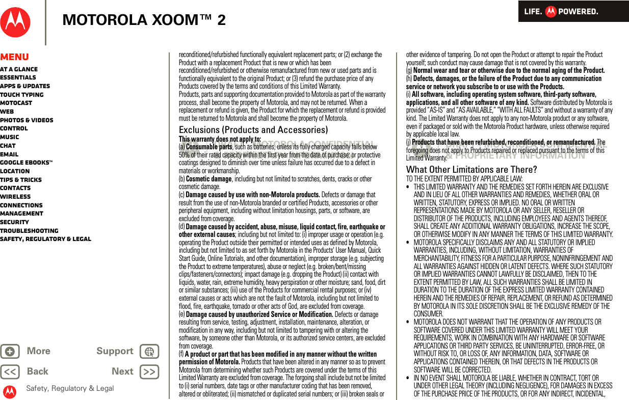 LIFE.         POWERED.Back NextMore Support+MOTOROLA XOOM™ 2Safety, Regulatory &amp; LegalMenuAt a glanceEssentialsApps &amp; updatesTouch typingmotocastWebPhotos &amp; videosControlMusicChatEmailGoogle eBooks™LocationTips &amp; tricksContactsWirelessConnectionsmanagementSecurityTroubleshootingSafety, Regulatory &amp; Legalreconditioned/refurbished functionally equivalent replacement parts; or (2) exchange the Product with a replacement Product that is new or which has been reconditioned/refurbished or otherwise remanufactured from new or used parts and is functionally equivalent to the original Product; or (3) refund the purchase price of any Products covered by the terms and conditions of this Limited Warranty.Products, parts and supporting documentation provided to Motorola as part of the warranty process, shall become the property of Motorola, and may not be returned. When a replacement or refund is given, the Product for which the replacement or refund is provided must be returned to Motorola and shall become the property of Motorola.Exclusions (Products and Accessories)This warranty does not apply to:(a) Consumable parts, such as batteries, unless its fully charged capacity falls below 50% of their rated capacity within the first year from the date of purchase; or protective coatings designed to diminish over time unless failure has occurred due to a defect in materials or workmanship.(b) Cosmetic damage, including but not limited to scratches, dents, cracks or other cosmetic damage.(c) Damage caused by use with non-Motorola products. Defects or damage that result from the use of non-Motorola branded or certified Products, accessories or other peripheral equipment, including without limitation housings, parts, or software, are excluded from coverage.(d) Damage caused by accident, abuse, misuse, liquid contact, fire, earthquake or other external causes; including but not limited to: (i) improper usage or operation (e.g. operating the Product outside their permitted or intended uses as defined by Motorola, including but not limited to as set forth by Motorola in the Products&apos; User Manual, Quick Start Guide, Online Tutorials, and other documentation), improper storage (e.g. subjecting the Product to extreme temperatures), abuse or neglect (e.g. broken/bent/missing clips/fasteners/connectors); impact damage (e.g. dropping the Product) (ii) contact with liquids, water, rain, extreme humidity, heavy perspiration or other moisture; sand, food, dirt or similar substances; (iii) use of the Products for commercial rental purposes; or (iv) external causes or acts which are not the fault of Motorola, including but not limited to flood, fire, earthquake, tornado or other acts of God, are excluded from coverage.(e) Damage caused by unauthorized Service or Modification. Defects or damage resulting from service, testing, adjustment, installation, maintenance, alteration, or modification in any way, including but not limited to tampering with or altering the software, by someone other than Motorola, or its authorized service centers, are excluded from coverage.(f) A product or part that has been modified in any manner without the written permission of Motorola. Products that have been altered in any manner so as to prevent Motorola from determining whether such Products are covered under the terms of this Limited Warranty are excluded from coverage. The forgoing shall include but not be limited to (i) serial numbers, date tags or other manufacturer coding that has been removed, altered or obliterated; (ii) mismatched or duplicated serial numbers; or (iii) broken seals or other evidence of tampering. Do not open the Product or attempt to repair the Product yourself; such conduct may cause damage that is not covered by this warranty.(g) Normal wear and tear or otherwise due to the normal aging of the Product.(h) Defects, damages, or the failure of the Product due to any communication service or network you subscribe to or use with the Products.(i) All software, including operating system software, third-party software, applications, and all other software of any kind. Software distributed by Motorola is provided “AS-IS” and “AS AVAILABLE,” “WITH ALL FAULTS” and without a warranty of any kind. The Limited Warranty does not apply to any non-Motorola product or any software, even if packaged or sold with the Motorola Product hardware, unless otherwise required by applicable local law.(j) Products that have been refurbished, reconditioned, or remanufactured. The foregoing does not apply to Products repaired or replaced pursuant to the terms of this Limited Warranty.What Other Limitations are There?TO THE EXTENT PERMITTED BY APPLICABLE LAW:•THIS LIMITED WARRANTY AND THE REMEDIES SET FORTH HEREIN ARE EXCLUSIVE AND IN LIEU OF ALL OTHER WARRANTIES AND REMEDIES, WHETHER ORAL OR WRITTEN, STATUTORY, EXPRESS OR IMPLIED. NO ORAL OR WRITTEN REPRESENTATIONS MADE BY MOTOROLA OR ANY SELLER, RESELLER OR DISTRIBUTOR OF THE PRODUCTS, INCLUDING EMPLOYEES AND AGENTS THEREOF, SHALL CREATE ANY ADDITIONAL WARRANTY OBLIGATIONS, INCREASE THE SCOPE, OR OTHERWISE MODIFY IN ANY MANNER THE TERMS OF THIS LIMITED WARRANTY.•MOTOROLA SPECIFICALLY DISCLAIMS ANY AND ALL STATUTORY OR IMPLIED WARRANTIES, INCLUDING, WITHOUT LIMITATION, WARRANTIES OF MERCHANTABILITY, FITNESS FOR A PARTICULAR PURPOSE, NONINFRINGEMENT AND ALL WARRANTIES AGAINST HIDDEN OR LATENT DEFECTS. WHERE SUCH STATUTORY OR IMPLIED WARRANTIES CANNOT LAWFULLY BE DISCLAIMED, THEN TO THE EXTENT PERMITTED BY LAW, ALL SUCH WARRANTIES SHALL BE LIMITED IN DURATION TO THE DURATION OF THE EXPRESS LIMITED WARRANTY CONTAINED HEREIN AND THE REMEDIES OF REPAIR, REPLACEMENT, OR REFUND AS DETERMINED BY MOTOROLA IN ITS SOLE DISCRETION SHALL BE THE EXCLUSIVE REMEDY OF THE CONSUMER.•MOTOROLA DOES NOT WARRANT THAT THE OPERATION OF ANY PRODUCTS OR SOFTWARE COVERED UNDER THIS LIMITED WARRANTY WILL MEET YOUR REQUIREMENTS, WORK IN COMBINATION WITH ANY HARDWARE OR SOFTWARE APPLICATIONS OR THIRD PARTY SERVICES, BE UNINTERRUPTED, ERROR-FREE, OR WITHOUT RISK TO, OR LOSS OF, ANY INFORMATION, DATA, SOFTWARE OR APPLICATIONS CONTAINED THEREIN, OR THAT DEFECTS IN THE PRODUCTS OR SOFTWARE WILL BE CORRECTED.•IN NO EVENT SHALL MOTOROLA BE LIABLE, WHETHER IN CONTRACT, TORT OR UNDER OTHER LEGAL THEORY (INCLUDING NEGLIGENCE), FOR DAMAGES IN EXCESS OF THE PURCHASE PRICE OF THE PRODUCTS, OR FOR ANY INDIRECT, INCIDENTAL, 