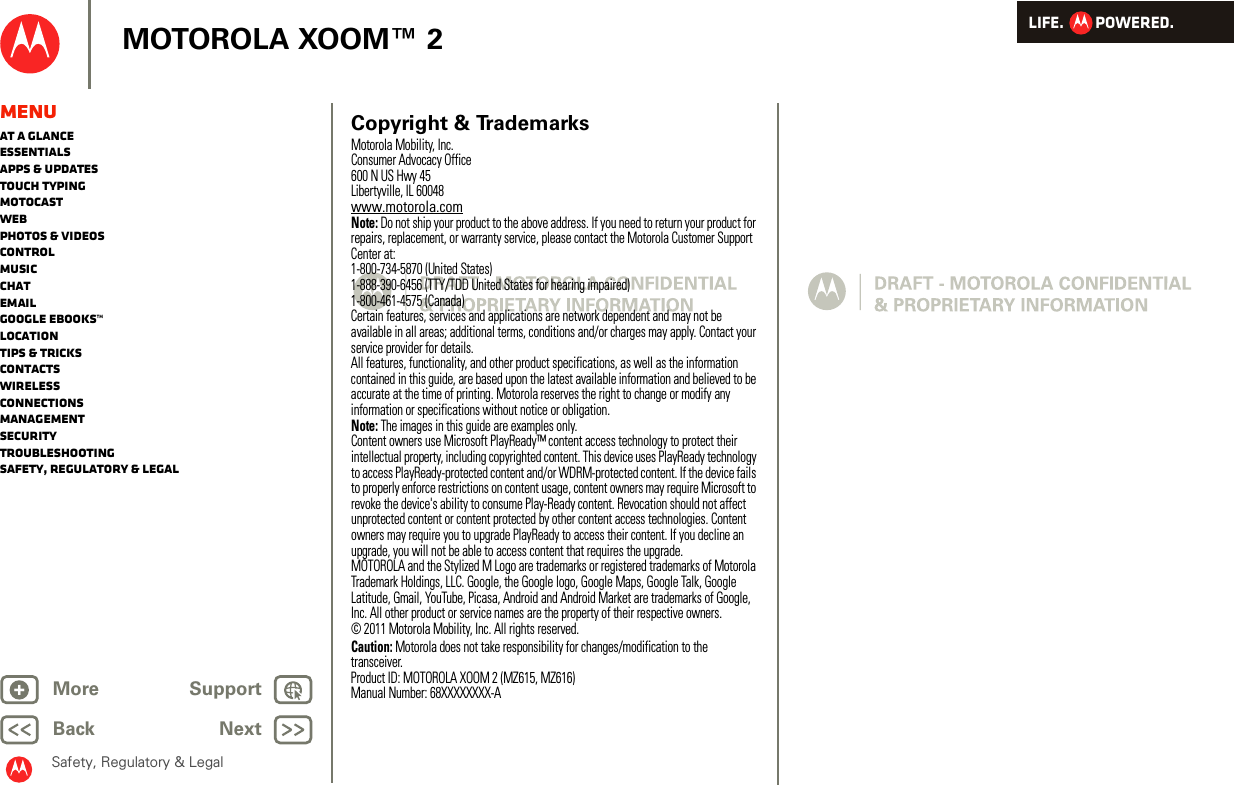 LIFE.         POWERED.Back NextMore Support+MOTOROLA XOOM™ 2Safety, Regulatory &amp; LegalMenuAt a glanceEssentialsApps &amp; updatesTouch typingmotocastWebPhotos &amp; videosControlMusicChatEmailGoogle eBooks™LocationTips &amp; tricksContactsWirelessConnectionsmanagementSecurityTroubleshootingSafety, Regulatory &amp; Legal Copyright &amp; TrademarksMotorola Mobility, Inc.Consumer Advocacy Office600 N US Hwy 45Libertyville, IL 60048www.motorola.comNote: Do not ship your product to the above address. If you need to return your product for repairs, replacement, or warranty service, please contact the Motorola Customer Support Center at:1-800-734-5870 (United States)1-888-390-6456 (TTY/TDD United States for hearing impaired)1-800-461-4575 (Canada)Certain features, services and applications are network dependent and may not be available in all areas; additional terms, conditions and/or charges may apply. Contact your service provider for details.All features, functionality, and other product specifications, as well as the information contained in this guide, are based upon the latest available information and believed to be accurate at the time of printing. Motorola reserves the right to change or modify any information or specifications without notice or obligation.Note: The images in this guide are examples only.Content owners use Microsoft PlayReady™ content access technology to protect their intellectual property, including copyrighted content. This device uses PlayReady technology to access PlayReady-protected content and/or WDRM-protected content. If the device fails to properly enforce restrictions on content usage, content owners may require Microsoft to revoke the device&apos;s ability to consume Play-Ready content. Revocation should not affect unprotected content or content protected by other content access technologies. Content owners may require you to upgrade PlayReady to access their content. If you decline an upgrade, you will not be able to access content that requires the upgrade.MOTOROLA and the Stylized M Logo are trademarks or registered trademarks of Motorola Trademark Holdings, LLC. Google, the Google logo, Google Maps, Google Talk, Google Latitude, Gmail, YouTube, Picasa, Android and Android Market are trademarks of Google, Inc. All other product or service names are the property of their respective owners.© 2011 Motorola Mobility, Inc. All rights reserved.Caution: Motorola does not take responsibility for changes/modification to the transceiver.Product ID: MOTOROLA XOOM 2 (MZ615, MZ616)Manual Number: 68XXXXXXXX-A