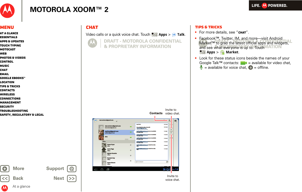 LIFE.         POWERED.Back NextMore Support+MOTOROLA XOOM™ 2MenuAt a glanceEssentialsApps &amp; updatesTouch typingmotocastWebPhotos &amp; videosControlMusicChatEmailGoogle eBooks™LocationTips &amp; tricksContactsWirelessConnectionsmanagementSecurityTroubleshootingSafety, Regulatory &amp; LegalAt a glanceChatAt a glance: ChatVideo calls or a quick voice chat. Touch  Apps &gt;Talk.test.mcleron@gmail.comtest.mcleron@gmail.comtest.mcleron@gmail.comtalkmyfriend@gmail.commyfriend@gmail.comErinSusan FryeroffineLarry PageOfflineMatias DusetteOfflineRomain GuyOfflineSusan MooreOfflineOfflinetype to composehey there10:13 AM10:13 AM11:01AM11:02 AM11:02 AM11:04 AM11:05 AM11:15 AMYou ended the video chat withmyfriend@motorola.com was not availablefor video chat.myfriend@motorola.com was not availablefor video chat.myfriend@motorola.com was not availablefor video chat.myfriend@motorola.com was not availablefor video chat.myfriend@motorola.com ended the videochat.myfriend@motorola.com ended the videochat.myfriend@gmail.com.ContactsInvite tovideo chat.Invite tovoice chat.Tips &amp; tricks•For more details, see “Chat”.•Facebook™, Twitter, IM, and more—visit Android Market™ to grab the latest official apps and widgets, and see what everyone is up to. Touch Apps &gt;Market.•Look for these status icons beside the names of your Google Talk™ contacts:   = available for video chat, = available for voice chat,   = offline.