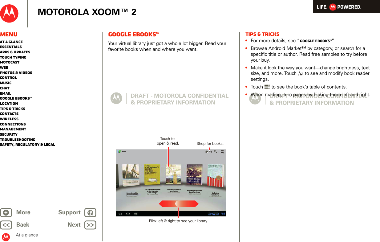 LIFE.         POWERED.Back NextMore Support+MOTOROLA XOOM™ 2At a glanceMenuAt a glanceEssentialsApps &amp; updatesTouch typingmotocastWebPhotos &amp; videosControlMusicChatEmailGoogle eBooks™LocationTips &amp; tricksContactsWirelessConnectionsmanagementSecurityTroubleshootingSafety, Regulatory &amp; LegalGoogle eBooks™At a glance: Google eBooksYour virtual library just got a whole lot bigger. Read your favorite books when and where you want.Somewhere ElseJennifer Steinberg0% downloadedThe Everyman’s Guideto the EverydayJustin Younger0% downloadedPride and PrejudiceJane Austen100% downloadedBlack Ridge MountainBrent VanHorne100% downloaded UndertowTatia Torrey100% downloadedBooksShopTouch to open &amp; read. Shop for books.Flick left &amp; right to see your library.Tips &amp; tricks•For more details, see “Google eBooks™”.•Browse Android Market™ by category, or search for a specific title or author. Read free samples to try before your buy. •Make it look the way you want—change brightness, text size, and more. Touch  to see and modify book reader settings.•Touch  to see the book’s table of contents. •When reading, turn pages by flicking them left and right.