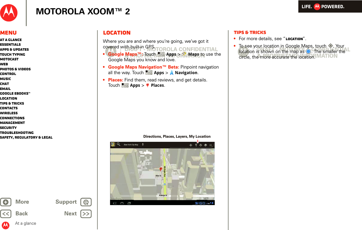 LIFE.         POWERED.Back NextMore Support+MOTOROLA XOOM™ 2MenuAt a glanceEssentialsApps &amp; updatesTouch typingmotocastWebPhotos &amp; videosControlMusicChatEmailGoogle eBooks™LocationTips &amp; tricksContactsWirelessConnectionsmanagementSecurityTroubleshootingSafety, Regulatory &amp; LegalAt a glanceLocationAt a gl ance: Lo cationWhere you are and where you’re going, we’ve got it covered with built-in GPS. •Google Maps™: Touch  Apps &gt;  Maps to use the Google Maps you know and love. •Google Maps Navigation™ Beta: Pinpoint navigation all the way. Touch  Apps &gt;  Navigation.•Places: Find them, read reviews, and get details. Touch Apps &gt;  Places.Klier St.Kukreja St.Michigan Ave.New York City MapDirections, Places, Layers, My LocationTips &amp; tricks•For more details, see “Location”.•To see your location in Google Maps, touch . Your location is shown on the map as . The smaller the circle, the more accurate the location. 