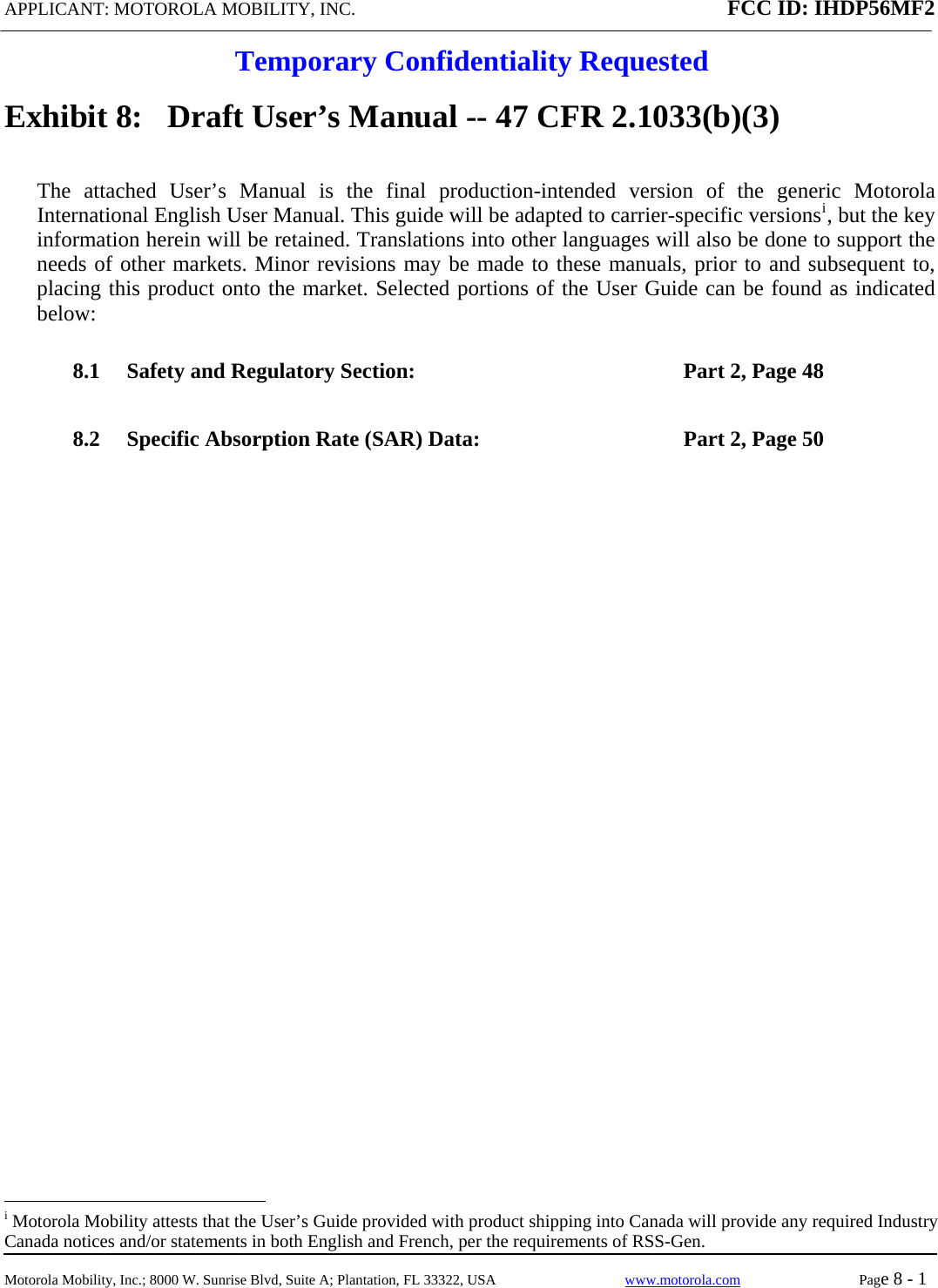 APPLICANT: MOTOROLA MOBILITY, INC. FCC ID: IHDP56MF2  Temporary Confidentiality Requested  Motorola Mobility, Inc.; 8000 W. Sunrise Blvd, Suite A; Plantation, FL 33322, USA  www.motorola.com Page 8 - 1  Exhibit 8:   Draft User’s Manual -- 47 CFR 2.1033(b)(3) The attached User’s Manual is the final production-intended version of the generic Motorola International English User Manual. This guide will be adapted to carrier-specific versionsi, but the key information herein will be retained. Translations into other languages will also be done to support the needs of other markets. Minor revisions may be made to these manuals, prior to and subsequent to, placing this product onto the market. Selected portions of the User Guide can be found as indicated below: 8.1 Safety and Regulatory Section:  Part 2, Page 48 8.2 Specific Absorption Rate (SAR) Data:  Part 2, Page 50                                                   i Motorola Mobility attests that the User’s Guide provided with product shipping into Canada will provide any required Industry Canada notices and/or statements in both English and French, per the requirements of RSS-Gen. 