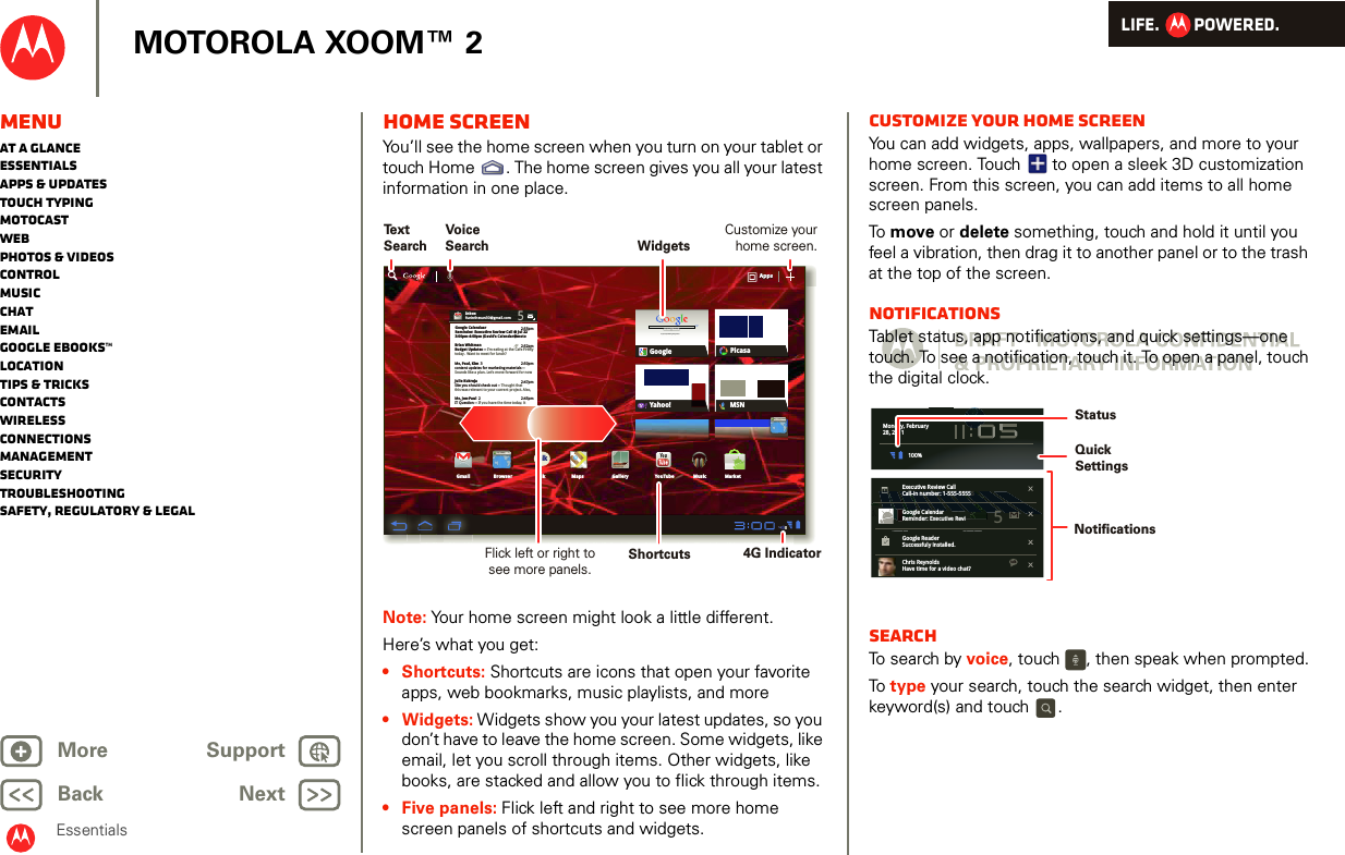 LIFE.         POWERED.Back NextMore Support+MOTOROLA XOOM™ 2EssentialsMenuAt a glanceEssentialsApps &amp; updatesTouch typingmotocastWebPhotos &amp; videosControlMusicChatEmailGoogle eBooks™LocationTips &amp; tricksContactsWirelessConnectionsmanagementSecurityTroubleshootingSafety, Regulatory &amp; LegalHome screenYou’ll see the home screen when you turn on your tablet or touch Home . The home screen gives you all your latest information in one place.Note: Your home screen might look a little different.Here’s what you get: • Shortcuts: Shortcuts are icons that open your favorite apps, web bookmarks, music playlists, and more•Widgets: Widgets show you your latest updates, so you don’t have to leave the home screen. Some widgets, like email, let you scroll through items. Other widgets, like books, are stacked and allow you to flick through items.• Five panels: Flick left and right to see more home screen panels of shortcuts and widgets. Inboxfuninthesun30@gmail.com5Google CalendaarReminder: Executive Review Call @ Jul 223:00pm-4:00pm (David’s Calendar@moto2:55pm2:52pm2:50pmBrian WhitmanBudget Updates -- I’m eating at the Cafe Fireflytoday.  Want to meet for lunch?Me, Paul, Kim  3content updates for marketing materials --Sounds like a plan. Let’s move forward for nowMe, Jen-Paul  2IT Question -- If you have the time today, it2:47pm2:45pmJulie KukrejaSite you should check out -- Thought thatthis was relevant to your current project. Also,AppsAppsAppsGmail MapsTalkBrowser Gallery YouTubeCheck out this deal!MarketMusicMSNPicasaGoogleGoogle SearchGoogle Search | Advertising | Privacy | Business   Google searchI feel luckyYahoo!http://www.talkhttp://www.Text SearchVoice SearchWidgetsFlick left or right to see more panels.Customize your home screen.Shortcuts 4G IndicatorCustomize your home screenYou can add widgets, apps, wallpapers, and more to your home screen. Touch   to open a sleek 3D customization screen. From this screen, you can add items to all home screen panels.To  move or delete something, touch and hold it until you feel a vibration, then drag it to another panel or to the trash at the top of the screen.NotificationsTablet status, app notifications, and quick settings—one touch. To see a notification, touch it. To open a panel, touch the digital clock.SearchTo search by voice, touch  , then speak when prompted.To  type your search, touch the search widget, then enter keyword(s) and touch .Books MarketAndroidBooksMarketAndroidMonday, February28, 2011100%Executive Review CallCall-in number: 1-555-55555Google CalendarReminder: Executive ReviGoogle ReaderSuccessfuly installed.Chris ReynoldsHave time for a video chat?5talkNotifications QuickSettingsStatus