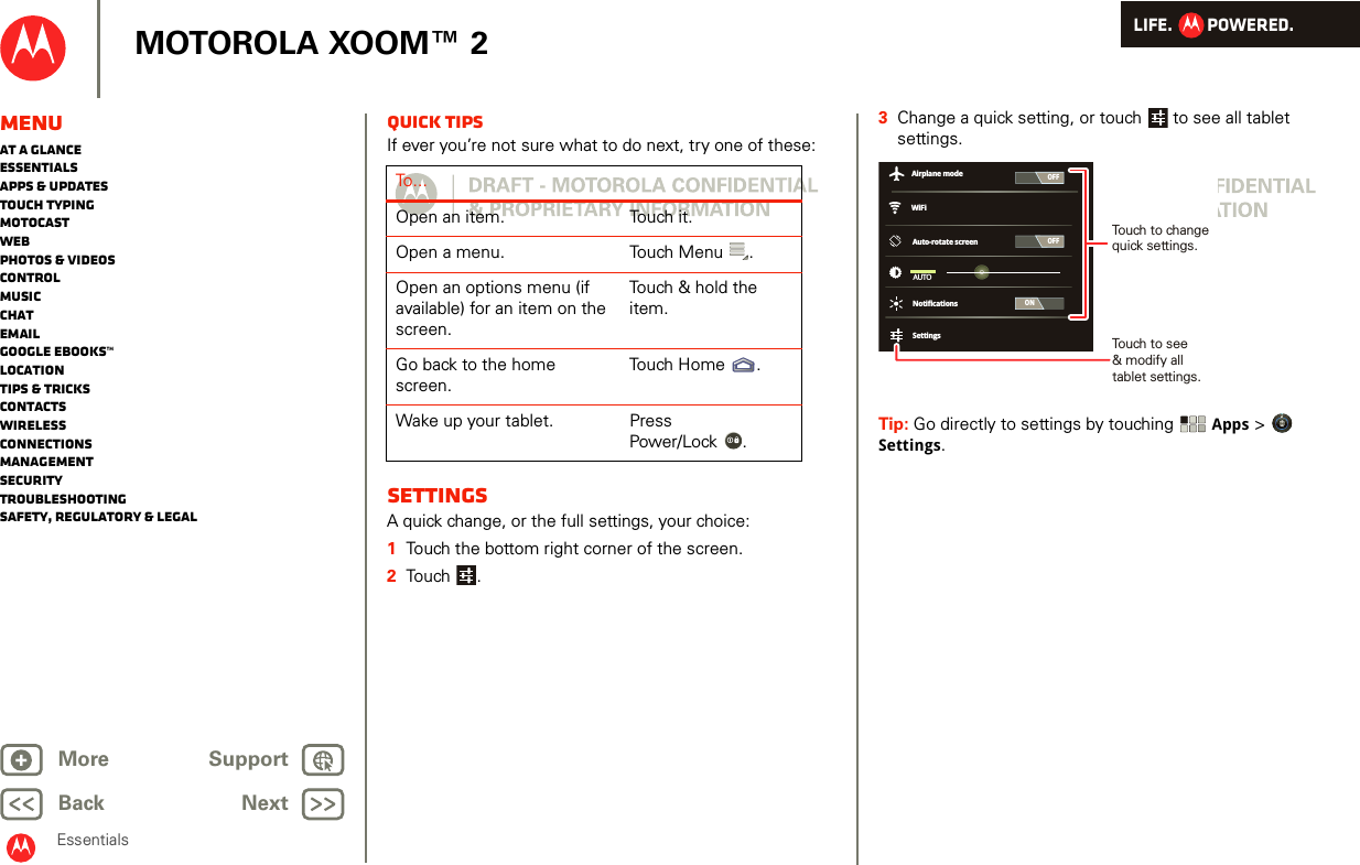 LIFE.         POWERED.Back NextMore Support+MOTOROLA XOOM™ 2MenuAt a glanceEssentialsApps &amp; updatesTouch typingmotocastWebPhotos &amp; videosControlMusicChatEmailGoogle eBooks™LocationTips &amp; tricksContactsWirelessConnectionsmanagementSecurityTroubleshootingSafety, Regulatory &amp; LegalEssentialsQuick tipsIf ever you’re not sure what to do next, try one of these:SettingsA quick change, or the full settings, your choice:  1Touch the bottom right corner of the screen.2Touch .To . . .Open an item. Touch it.Open a menu. Touch Menu .Open an options menu (if available) for an item on the screen.Touch &amp; hold the item.Go back to the home screen.Touch Home .Wake up your tablet. Press Power/Lock .3Change a quick setting, or touch  to see all tablet settings.Tip: Go directly to settings by touching Apps &gt; Settings.OFFONAuto-rotate screenAUTONotificationsSettingsWiFiAirplane modeOFFTouch to change quick settings.Touch to see&amp; modify alltablet settings.