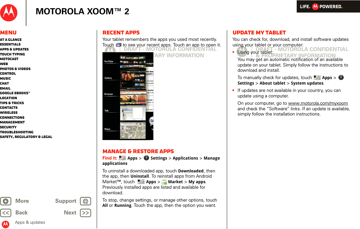 LIFE.         POWERED.Back NextMore Support+MOTOROLA XOOM™ 2MenuAt a glanceEssentialsApps &amp; updatesTouch typingmotocastWebPhotos &amp; videosControlMusicChatEmailGoogle eBooks™LocationTips &amp; tricksContactsWirelessConnectionsmanagementSecurityTroubleshootingSafety, Regulatory &amp; LegalApps &amp; updatesRecent appsYour tablet remembers the apps you used most recently. Touch   to see your recent apps. Touch an app to open it.Manage &amp; restore appsFind it:  Apps &gt; Settings &gt; Applications &gt; Manage applicationsTo uninstall a downloaded app, touch Downloaded, then the app, then Uninstall. To reinstall apps from Android Market™, touch  Apps &gt; Market &gt; My apps. Previously installed apps are listed and available for download.To stop, change settings, or manage other options, touch All or Running. Touch the app, then the option you want.Inboxfuninthesun30@gmGoogle CalendaarReminder: Executive Rev3:00pm-4:00pm (David’s CBrian WhitmanBudget Updates -- Hi Everyall of the budget informatioMe, Paul, Kim  3content updates for markeSounds like a plan. Let’s moMe, Jen-Paul  2IT Question -- If you have tJulie KukrejaSite you should check out -this was relevant to your cutaBrowser Tannn33333000@nnn33nnn333nn3333333333003330003000@00@0@0@@@ari-- HHi EnffoormReminder: Executive Daviouu haaSounds like a plan. Let’sJulie KukrejaSite you should check othis was relevant to yyouMe, Paul, Kim  3content updates for madlklhYouTubeGalleryBrowserTalkMapsUpdate my tabletYou can check for, download, and install software updates using your tablet or your computer:•Using your tablet:You may get an automatic notification of an available update on your tablet. Simply follow the instructions to download and install.To manually check for updates, touch Apps &gt; Settings &gt; About tablet &gt; System updates.•If updates are not available in your country, you can update using a computer.On your computer, go to www.motorola.com/myxoom and check the “Software” links. If an update is available, simply follow the installation instructions.