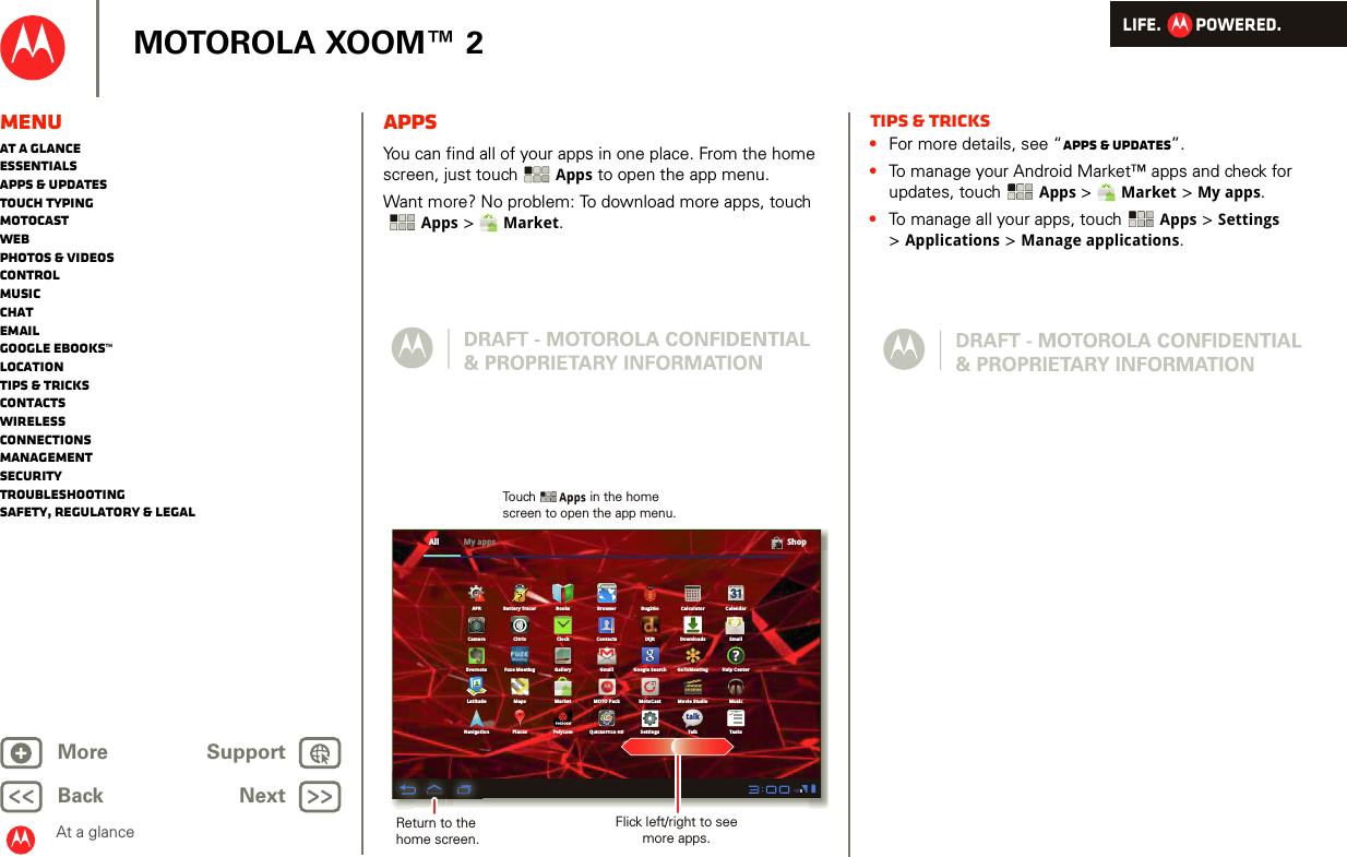 LIFE.         POWERED.Back NextMore Support+MOTOROLA XOOM™ 2At a glanceMenuAt a glanceEssentialsApps &amp; updatesTouch typingmotocastWebPhotos &amp; videosControlMusicChatEmailGoogle eBooks™LocationTips &amp; tricksContactsWirelessConnectionsmanagementSecurityTroubleshootingSafety, Regulatory &amp; LegalAppsAt a glance: AppsYou can find all of your apps in one place. From the home screen, just touch Apps to open the app menu.Want more? No problem: To download more apps, touch Apps &gt;  Market.All ShopBooksMotoCast Movie StudioBrowser Bug2Go CalculatorBattery TracerCameraMusicClock Contacts Dijit DownloadsCitrixCalendarFuze Meeting Google SearchMarketEmailLatitude MapsTasksPolycom SettingsQuickoffice HDPlacesNavigation TalkEvernoteAPRGallery GmailMOTO PackGoToMeeting Help CenterMy appstalk12345uickoffice HDuickoffice HDReturn to the home screen.Flick left/right to see more apps.Touch               in the home screen to open the app menu.Tips &amp; tricks•For more details, see “Apps &amp; updates”.•To manage your Android Market™ apps and check for updates, touch Apps &gt;  Market &gt; My apps.•To manage all your apps, touch Apps &gt; Settings &gt;Applications &gt; Manage applications.