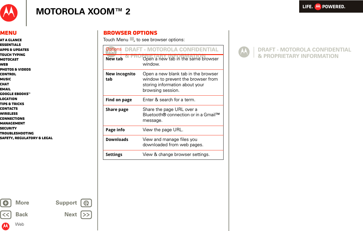 LIFE.         POWERED.Back NextMore Support+MOTOROLA XOOM™ 2MenuAt a glanceEssentialsApps &amp; updatesTouch typingmotocastWebPhotos &amp; videosControlMusicChatEmailGoogle eBooks™LocationTips &amp; tricksContactsWirelessConnectionsmanagementSecurityTroubleshootingSafety, Regulatory &amp; LegalWebBrowser optionsTouch Menu  to see browser options:OptionsNew tab Open a new tab in the same browser window.New incognito tabOpen a new blank tab in the browser window to prevent the browser from storing information about your browsing session.Find on page Enter &amp; search for a term.Share page Share the page URL over a Bluetooth® connection or in a Gmail™ message.Page info View the page URL.Downloads View and manage files you downloaded from web pages.Settings View &amp; change browser settings.