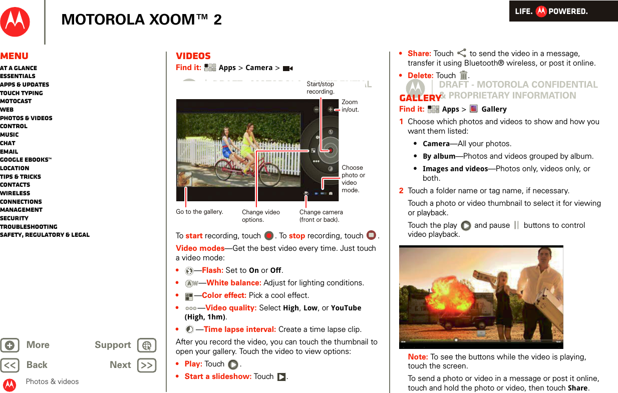 LIFE.         POWERED.Back NextMore Support+MOTOROLA XOOM™ 2MenuAt a glanceEssentialsApps &amp; updatesTouch typingmotocastWebPhotos &amp; videosControlMusicChatEmailGoogle eBooks™LocationTips &amp; tricksContactsWirelessConnectionsmanagementSecurityTroubleshootingSafety, Regulatory &amp; LegalPhotos &amp; videosVideosFind it:  Apps &gt; Camera &gt;To start recording, touch  . To stop recording, touch  .Video modes—Get the best video every time. Just touch a video mode: •—Flash: Set to On or Off.•—White balance: Adjust for lighting conditions.•—Color effect: Pick a cool effect.•—Video quality: Select High, Low, or YouTube (High, 1hm).•—Time lapse interval: Create a time lapse clip.After you record the video, you can touch the thumbnail to open your gallery. Touch the video to view options:•Play: Touch .• Start a slideshow: To u ch .Change camera(front or back).Choosephoto orvideomode.Start/stoprecording.Zoomin/out.Change videooptions.Go to the gallery.AW•Share: Touch  to send the video in a message, transfer it using Bluetooth® wireless, or post it online.• Delete: Touch .GalleryFind it:  Apps &gt; Gallery  1Choose which photos and videos to show and how you want them listed:•Camera—All your photos.•By album—Photos and videos grouped by album.•Images and videos—Photos only, videos only, or both.2Touch a folder name or tag name, if necessary. Touch a photo or video thumbnail to select it for viewing or playback.Touch the play   and pause   buttons to control video playback.Note: To see the buttons while the video is playing, touch the screen.To send a photo or video in a message or post it online, touch and hold the photo or video, then touch Share. 02:2400:04