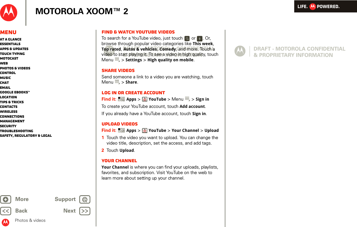 LIFE.         POWERED.Back NextMore Support+MOTOROLA XOOM™ 2MenuAt a glanceEssentialsApps &amp; updatesTouch typingmotocastWebPhotos &amp; videosControlMusicChatEmailGoogle eBooks™LocationTips &amp; tricksContactsWirelessConnectionsmanagementSecurityTroubleshootingSafety, Regulatory &amp; LegalPhotos &amp; videosFind &amp; watch YouTube videosTo search for a YouTube video, just touch   or  . Or, browse through popular video categories like This week, Top rated, Autos &amp; vehicles, Comedy, and more. Touch a video to start playing it. To see a video in high quality, touch Menu  &gt; Settings &gt; High quality on mobile.Share videosSend someone a link to a video you are watching, touch Menu  &gt; Share.Log in or create accountFind it:  Apps &gt;YouTube &gt; Menu  &gt; Sign inTo create your YouTube account, touch Add account.If you already have a YouTube account, touch Sign in.Upload videosFind it:  Apps &gt;YouTube &gt; Your Channel &gt; Upload  1Touch the video you want to upload. You can change the video title, description, set the access, and add tags.2Touch  Upload.Your channelYour Channel is where you can find your uploads, playlists, favorites, and subscription. Visit YouTube on the web to learn more about setting up your channel.