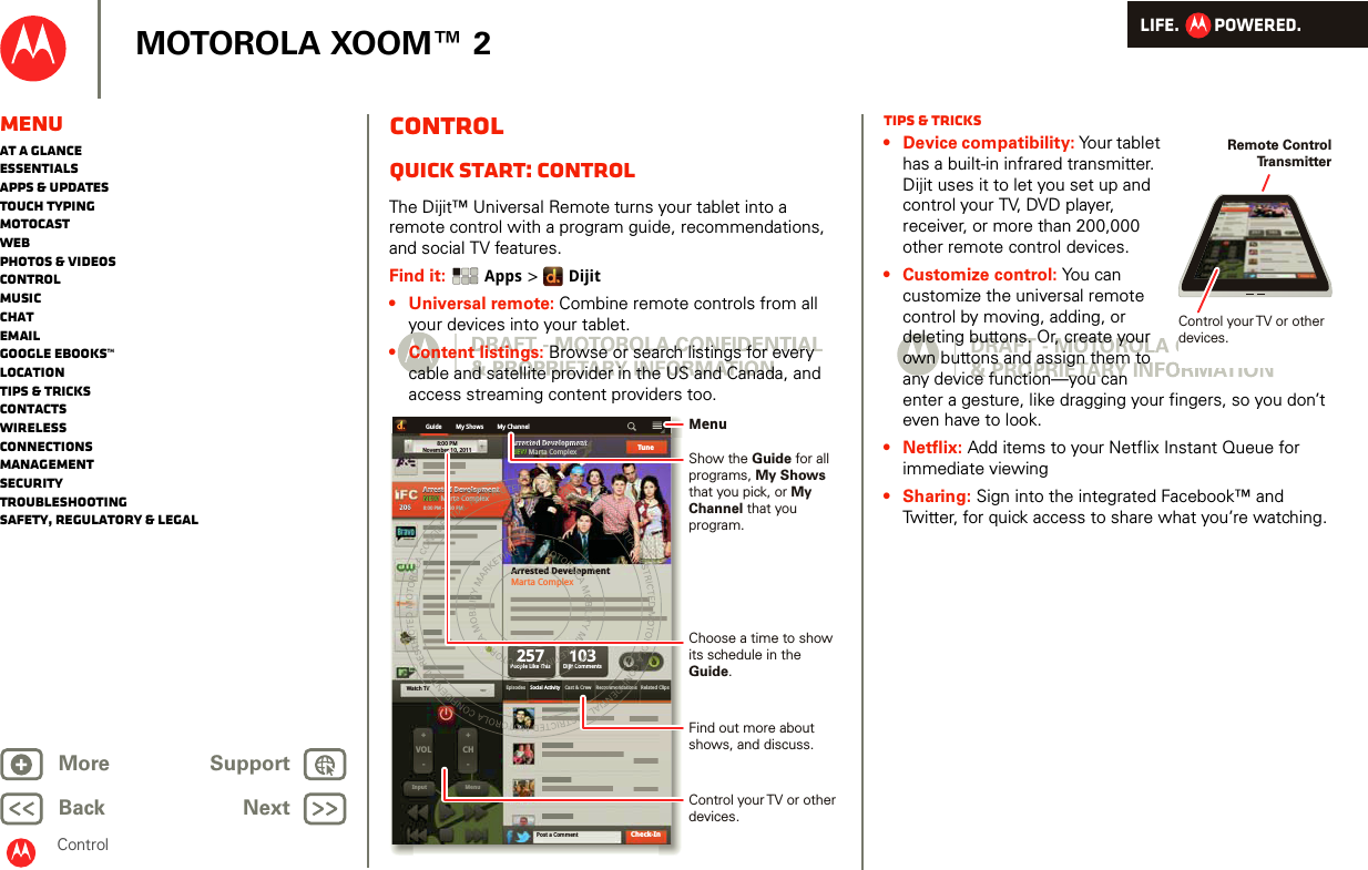 LIFE.         POWERED.Back NextMore Support+MOTOROLA XOOM™ 2ControlMenuAt a glanceEssentialsApps &amp; updatesTouch typingmotocastWebPhotos &amp; videosControlMusicChatEmailGoogle eBooks™LocationTips &amp; tricksContactsWirelessConnectionsmanagementSecurityTroubleshootingSafety, Regulatory &amp; LegalControlQuick start: ControlThe Dijit™ Universal Remote turns your tablet into a remote control with a program guide, recommendations, and social TV features.Find it:  Apps &gt; Dijit• Universal remote: Combine remote controls from all your devices into your tablet.• Content listings: Browse or search listings for every cable and satellite provider in the US and Canada, and access streaming content providers too.My ShowsGuide8:00 PMNovember 10, 2011Arrested DevelopmentNEWNEW Marta ComplexArrested DevelopmentMarta ComplexArrested DevelopmentArrested DevelopmentNEWNEW Marta Complex257People Like ThisEpisodes Social Activity Recommendations Related ClipsCast &amp; CrewVOL+-+-CHInput MenuWatch TVPost a Comment103Dijit CommentsTuneCheck-In2062068:00 PM - 8:30 PMMy Channelomme03ijit CArrested Dpleveloprta ConTV 8:atndaend0 PMommplplexmeenttelolo11i7Th2eopFind out more about shows, and discuss.Show the Guide for all programs, My Shows that you pick, or My Channel that you program.Choose a time to show its schedule in the Guide.MenuControl your TV or other devices.Tips &amp; tricks• Device compatibility: Your tablet has a built-in infrared transmitter. Dijit uses it to let you set up and control your TV, DVD player, receiver, or more than 200,000 other remote control devices.• Customize control: You can customize the universal remote control by moving, adding, or deleting buttons. Or, create your own buttons and assign them to any device function—you can enter a gesture, like dragging your fingers, so you don’t even have to look.•Netflix: Add items to your Netflix Instant Queue for immediate viewing• Sharing: Sign into the integrated Facebook™ and Twitter, for quick access to share what you’re watching.Remote Control Tr ansmitterControl your TV or other devices.