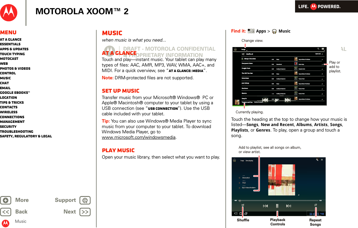 LIFE.         POWERED.Back NextMore Support+MOTOROLA XOOM™ 2MenuAt a glanceEssentialsApps &amp; updatesTouch typingmotocastWebPhotos &amp; videosControlMusicChatEmailGoogle eBooks™LocationTips &amp; tricksContactsWirelessConnectionsmanagementSecurityTroubleshootingSafety, Regulatory &amp; LegalMusicMusicwhen music is what you need...At a glanceTouch and play—instant music. Your tablet can play many types of files: AAC, AMR, MP3, WAV, WMA, AAC+, and MIDI. For a quick overview, see “At a glance: Media”.Note: DRM-protected files are not supported. Set up musicTransfer music from your Microsoft® Windows®  PC or Apple® Macintosh® computer to your tablet by using a USB connection (see “USB connection”). Use the USB cable included with your tablet.Tip: You can also use Windows® Media Player to sync music from your computer to your tablet. To download Windows Media Player, go to www.microsoft.com/windowsmedia.Play musicOpen your music library, then select what you want to play.Find it:  Apps &gt;MusicTouch the heading at the top to change how your music is listed—Songs, New and Recent, Albums, Artists, Songs, Playlists, or Genres. To play, open a group and touch a song.SongsAlways Chocolate4:25 Stapo3:25 Steamboat2:25 Cowboy Dreamers5:00 Cowboy Dreamers0:48 Cowboy Dreamers1:14 Cowboy Dreamers2:48 Stapo3:00 Stapo4:26 StapoDays without ProblemsKaren SaysRenmin ParkTurner ParkTurner ParkTurner ParkDays without ProblemsDays wthout ProblemsDays without ProblemsEveryone’s GoneFreight TrainThe Girl You SawInterviewsJust AsleepKerchoosMantraSeep InTrenton and You4Cowbo6Stapomersoy Dream1:144:2Sort A-ZShuffle all Cowboy DreamersChange view.Play oradd toplaylist.Currently playing.0:05 4:26SongsSongsNow playingNow playingEclectic BirdEclectic BirdStapoStapoDays without ProblemsDays without ProblemsSONGARTISTALBUMPlaybackControlsAdd to playlist, see all songs on album,or view artist.Shuffle RepeatSongs