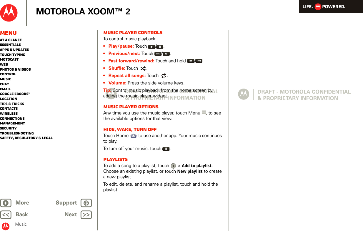 LIFE.         POWERED.Back NextMore Support+MOTOROLA XOOM™ 2MusicMenuAt a glanceEssentialsApps &amp; updatesTouch typingmotocastWebPhotos &amp; videosControlMusicChatEmailGoogle eBooks™LocationTips &amp; tricksContactsWirelessConnectionsmanagementSecurityTroubleshootingSafety, Regulatory &amp; LegalMusic player controlsTo control music playback:• Play/pause: To u ch   / .• Previous/next: Touch  / .• Fast forward/rewind: Touch and hold  / .• Shuffle: Touch  .• Repeat all songs: Touch   .•Volume: Press the side volume keys.Tip: Control music playback from the home screen by adding the music player widget.Music player optionsAny time you use the music player, touch Menu  to see the available options for that view.Hide, wake, turn offTouch Home  to use another app. Your music continues to play.To turn off your music, touch .PlaylistsTo add a song to a playlist, touch   &gt; Add to playlist. Choose an existing playlist, or touch New playlist to create a new playlist.To edit, delete, and rename a playlist, touch and hold the playlist.